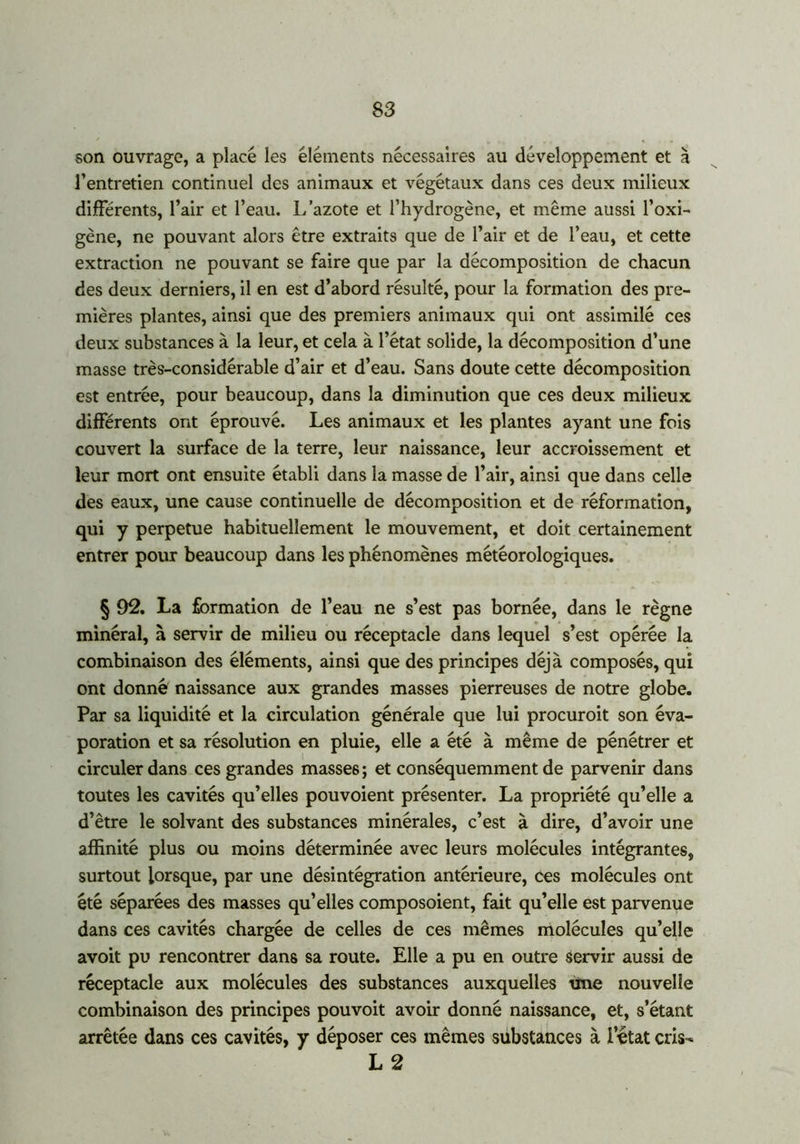 son ouvrage, a placé les éléments nécessaires au développement et à l’entretien continuel des animaux et végétaux dans ces deux milieux différents, l’air et l’eau. L’azote et l’hydrogène, et même aussi l’oxi- gène, ne pouvant alors être extraits que de l’air et de l’eau, et cette extraction ne pouvant se faire que par la décomposition de chacun des deux derniers, il en est d’abord résulté, pour la formation des pre- mières plantes, ainsi que des premiers animaux qui ont assimilé ces deux substances à la leur, et cela à l’état solide, la décomposition d’une masse très-considérable d’air et d’eau. Sans doute cette décomposition est entrée, pour beaucoup, dans la diminution que ces deux milieux différents ont éprouvé. Les animaux et les plantes ayant une fois couvert la surface de la terre, leur naissance, leur accroissement et leur mort ont ensuite établi dans la masse de l’air, ainsi que dans celle des eaux, une cause continuelle de décomposition et de réformation, qui y perpetue habituellement le mouvement, et doit certainement entrer pour beaucoup dans les phénomènes météorologiques. § 92. La formation de l’eau ne s’est pas bornée, dans le règne minéral, à servir de milieu ou réceptacle dans lequel s’est opérée la combinaison des éléments, ainsi que des principes déjà composés, qui ont donné naissance aux grandes masses pierreuses de notre globe. Par sa liquidité et la circulation générale que lui procuroit son éva- poration et sa résolution en pluie, elle a été à même de pénétrer et circuler dans ces grandes masses ; et conséquemment de parvenir dans toutes les cavités qu’elles pouvoient présenter. La propriété qu’elle a d’être le solvant des substances minérales, c’est à dire, d’avoir une affinité plus ou moins déterminée avec leurs molécules intégrantes, surtout lorsque, par une désintégration antérieure, ces molécules ont été séparées des masses qu’elles composoient, fait qu’elle est parvenue dans ces cavités chargée de celles de ces mêmes molécules qu’elle avoit pu rencontrer dans sa route. Elle a pu en outre servir aussi de réceptacle aux molécules des substances auxquelles une nouvelle combinaison des principes pouvoit avoir donné naissance, et, s’étant arrêtée dans ces cavités, y déposer ces mêmes substances à l’état cris- L 2