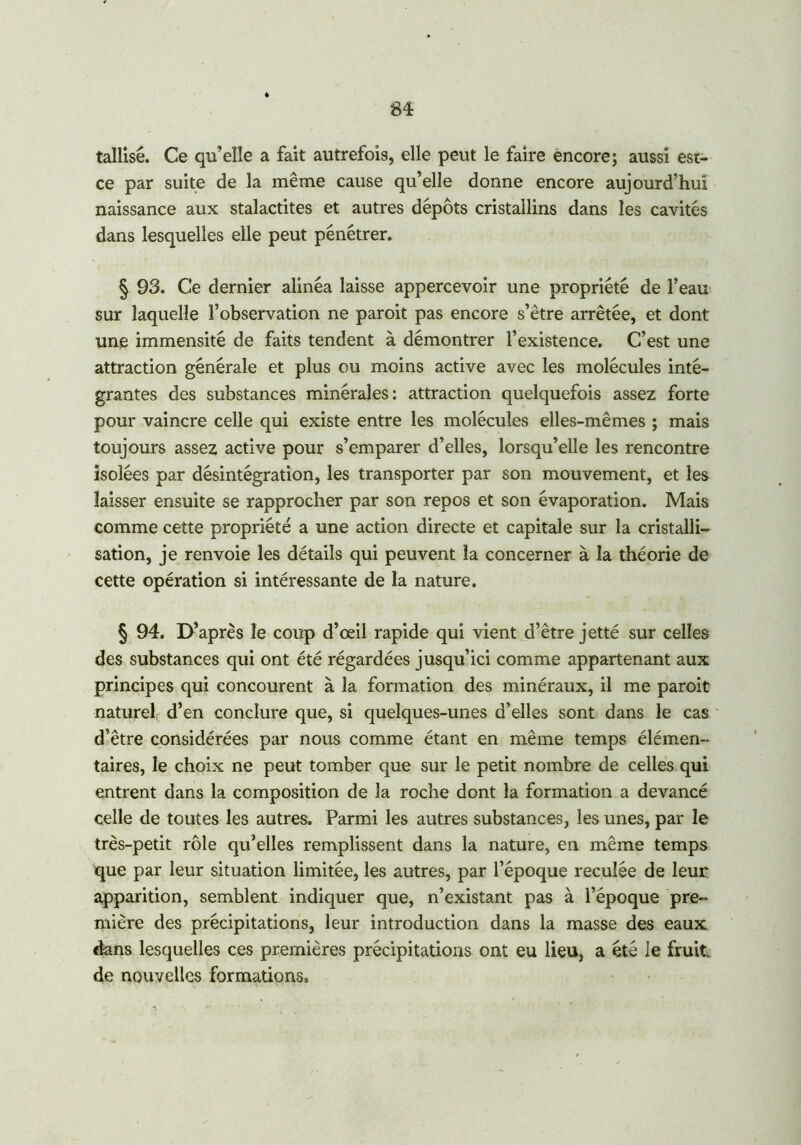 tallisé. Ce qu’elle a fait autrefois, elle peut le faire encore; aussi est- ce par suite de la même cause qu’elle donne encore aujourd’hui naissance aux stalactites et autres dépôts cristallins dans les cavités dans lesquelles elle peut pénétrer. § 93. Ce dernier alinéa laisse appercevoir une propriété de l’eau sur laquelle l’observation ne paroit pas encore s’être arrêtée, et dont une immensité de faits tendent à démontrer l’existence. C’est une attraction générale et plus ou moins active avec les molécules inté- grantes des substances minérales: attraction quelquefois assez forte pour vaincre celle qui existe entre les molécules elles-mêmes ; mais toujours assez active pour s’emparer d’elles, lorsqu’elle les rencontre isolées par désintégration, les transporter par son mouvement, et les laisser ensuite se rapprocher par son repos et son évaporation. Mais comme cette propriété a une action directe et capitale sur la cristalli- sation, je renvoie les détails qui peuvent la concerner à la théorie de cette opération si intéressante de la nature. § 94. D’après le coup d’œil rapide qui vient d’être jetté sur celles des substances qui ont été régardées jusqu’ici comme appartenant aux principes qui concourent à la formation des minéraux, il me paroit naturel d’en conclure que, si quelques-unes d’elles sont dans le cas d’être considérées par nous comme étant en même temps élémen- taires, le choix ne peut tomber que sur le petit nombre de celles qui entrent dans la composition de la roche dont la formation a devancé celle de toutes les autres. Parmi les autres substances, les unes, par le très-petit rôle qu’elles remplissent dans la nature, en même temps que par leur situation limitée, les autres, par l’époque reculée de leur apparition, semblent indiquer que, n’existant pas à l’époque pre- mière des précipitations, leur introduction dans la masse des eaux dans lesquelles ces premières précipitations ont eu lieu, a été le fruit de nouvelles formations.