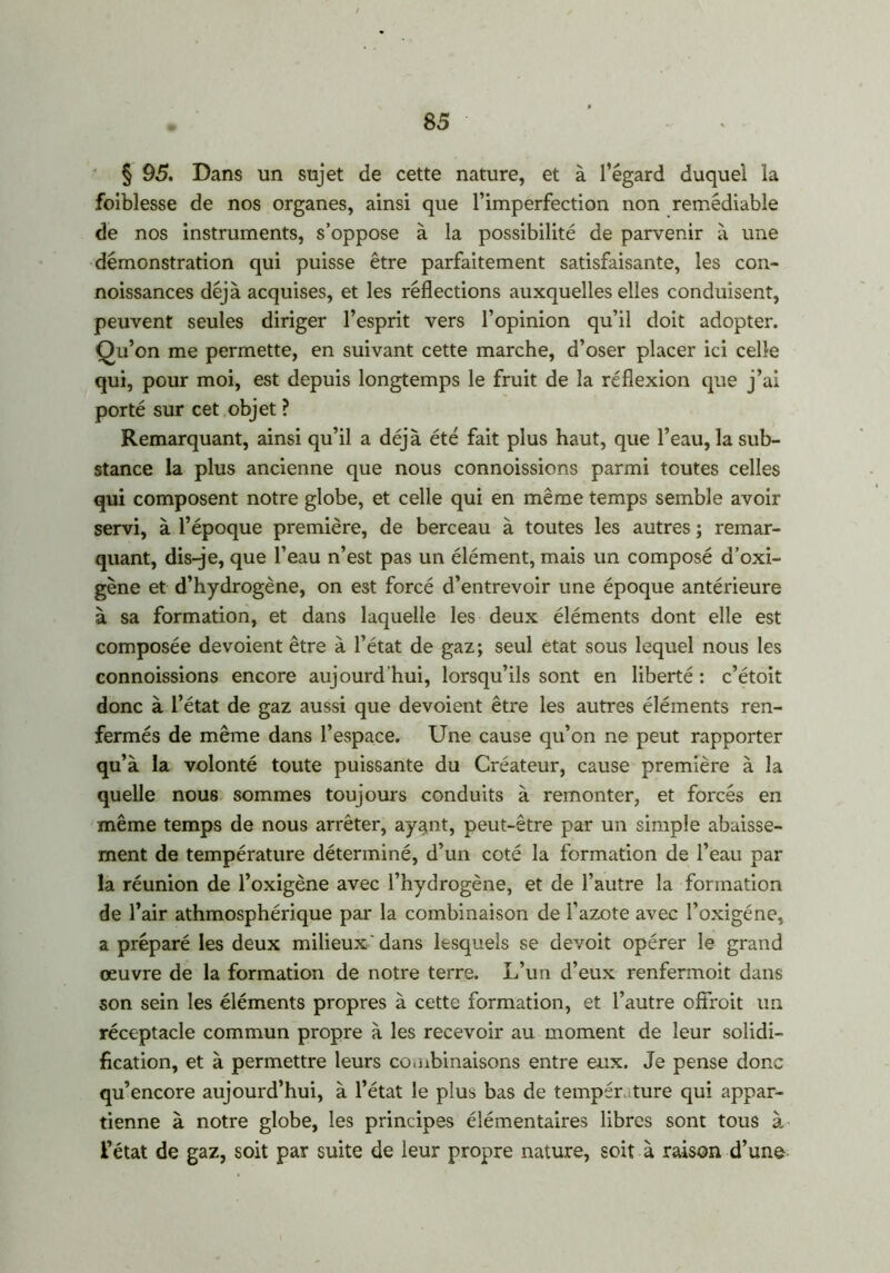 § 95. Dans un sujet de cette nature, et à l’égard duquel la foiblesse de nos organes, ainsi que l’imperfection non remédiable de nos instruments, s’oppose à la possibilité de parvenir à une démonstration qui puisse être parfaitement satisfaisante, les con- noissances déjà acquises, et les réflections auxquelles elles conduisent, peuvent seules diriger l’esprit vers l’opinion qu’il doit adopter. Qu’on me permette, en suivant cette marche, d’oser placer ici celle qui, pour moi, est depuis longtemps le fruit de la réflexion que j’ai porté sur cet objet ? Remarquant, ainsi qu’il a déjà été fait plus haut, que l’eau, la sub- stance la plus ancienne que nous connoissions parmi toutes celles qui composent notre globe, et celle qui en même temps semble avoir servi, à l’époque première, de berceau à toutes les autres ; remar- quant, dis-je, que l’eau n’est pas un élément, mais un composé d’oxi- gène et d’hydrogène, on est forcé d’entrevoir une époque antérieure à sa formation, et dans laquelle les deux éléments dont elle est composée dévoient être à l’état de gaz; seul état sous lequel nous les connoissions encore aujourd'hui, lorsqu’ils sont en liberté : c’étoit donc à l’état de gaz aussi que dévoient être les autres éléments ren- fermés de même dans l’espace. Une cause qu’on ne peut rapporter qu’à la volonté toute puissante du Créateur, cause première à la quelle nous sommes toujours conduits à remonter, et forcés en même temps de nous arrêter, ay^nt, peut-être par un simple abaisse- ment de température déterminé, d’un coté la formation de l’eau par la réunion de l’oxigène avec l’hydrogène, et de l’autre la formation de l’air athmosphérique par la combinaison de l’azote avec l’oxigéne, a préparé les deux milieux ' dans lesquels se devoit opérer le grand œuvre de la formation de notre terre. L’un d’eux renfermoit dans son sein les éléments propres à cette formation, et l’autre ofifroit un réceptacle commun propre à les recevoir au moment de leur solidi- fication, et à permettre leurs combinaisons entre eux. Je pense donc qu’encore aujourd’hui, à l’état le plus bas de température qui appar- tienne à notre globe, les principes élémentaires libres sont tous à l’état de gaz, soit par suite de leur propre nature, soit à raison d’une