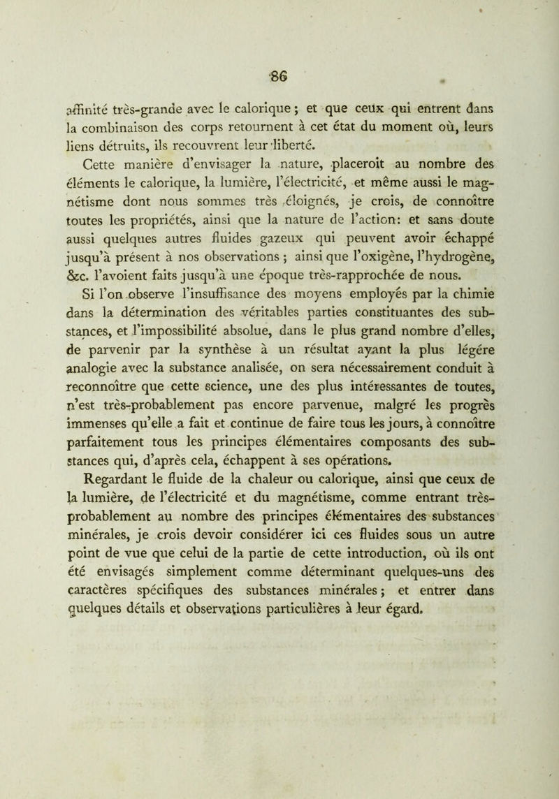 ■86 affinité très-grande avec le calorique ; et que ceilx qui entrent dans la combinaison des corps retournent à cet état du moment où, leurs liens détruits, ils recouvrent leur liberté. Cette manière d’envisager la nature, placerait au nombre des éléments le calorique, la lumière, l’électricité, et même aussi le mag- nétisme dont nous sommes très éloignés, je crois, de connoître toutes les propriétés, ainsi que la nature de l’action: et sans doute aussi quelques autres fluides gazeux qui peuvent avoir échappé jusqu’à présent à nos observations ; ainsi que l’oxigène, l’hydrogène, &c. l’avoient faits jusqu’à une époque très-rapprochée de nous. Si l’on observe l’insuffisance des moyens employés par la chimie dans la détermination des véritables parties constituantes des sub- stances, et l’impossibilité absolue, dans le plus grand nombre d’elles, de parvenir par la synthèse à un résultat ayant la plus légère analogie avec la substance analisée, on sera nécessairement conduit à reconnoître que cette science, une des plus intéressantes de toutes, n’est très-probablement pas encore parvenue, malgré les progrès immenses qu’elle a fait et continue de faire tous les jours, à connoître parfaitement tous les principes élémentaires composants des sub- stances qui, d’après cela, échappent à ses opérations. Regardant le fluide de la chaleur ou calorique, ainsi que ceux de la lumière, de l’électricité et du magnétisme, comme entrant très- probablement au nombre des principes élémentaires des substances minérales, je crois devoir considérer ici ces fluides sous un autre point de vue que celui de la partie de cette introduction, où ils ont été envisagés simplement comme déterminant quelques-uns des caractères spécifiques des substances minérales ; et entrer dans quelques détails et observations particulières à leur égard.