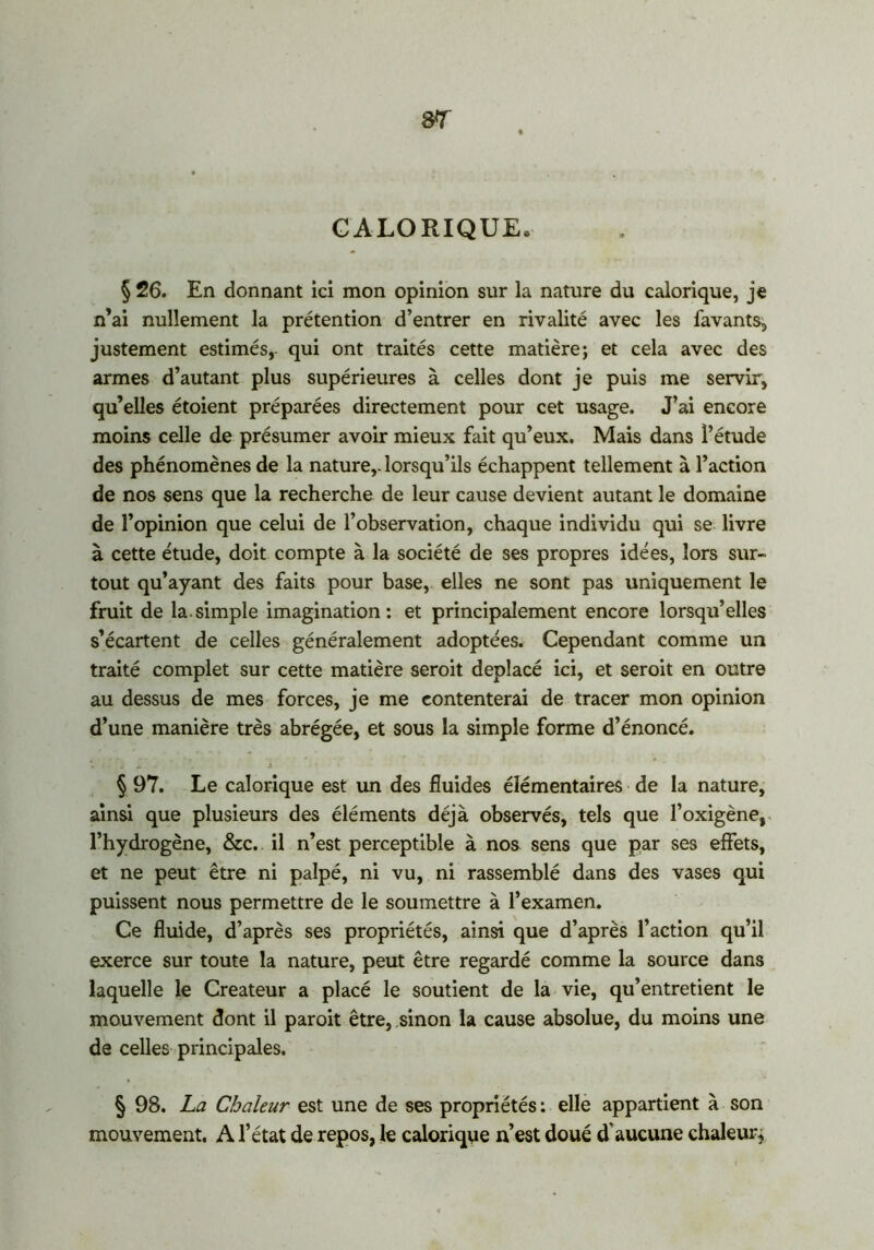 CALORIQUE» § 26. En donnant ici mon opinion sur la nature du calorique, je n’ai nullement la prétention d’entrer en rivalité avec les favants, justement estimés,- qui ont traités cette matière; et cela avec des armes d’autant plus supérieures à celles dont je puis me servir, qu’elles étoient préparées directement pour cet usage. J’ai encore moins celle de présumer avoir mieux fait qu’eux. Mais dans l’étude des phénomènes de la nature,, lorsqu’ils échappent tellement à l’action de nos sens que la recherche de leur cause devient autant le domaine de l’opinion que celui de l’observation, chaque individu qui se livre à cette étude, doit compte à la société de ses propres idées, lors sur- tout qu’ayant des faits pour base, elles ne sont pas uniquement le fruit de la.simple imagination: et principalement encore lorsqu’elles s’écartent de celles généralement adoptées. Cependant comme un traité complet sur cette matière seroit déplacé ici, et seroit en outre au dessus de mes forces, je me contenterai de tracer mon opinion d’une manière très abrégée, et sous la simple forme d’énoncé. § 97. Le calorique est un des fluides élémentaires de la nature, ainsi que plusieurs des éléments déjà observés, tels que l’oxigène, l’hydrogène, &c. il n’est perceptible à nos sens que par ses effets, et ne peut être ni palpé, ni vu, ni rassemblé dans des vases qui puissent nous permettre de le soumettre à l’examen. Ce fluide, d’après ses propriétés, ainsi que d’après l’action qu’il exerce sur toute la nature, peut être regardé comme la source dans laquelle le Créateur a placé le soutient de la vie, qu’entretient le mouvement dont il paroit être, sinon la cause absolue, du moins une de celles principales. § 98. La Chaleur est une de ses propriétés : elle appartient à son mouvement. A l’état de repos, le calorique n’est doué d’aucune chaleur,