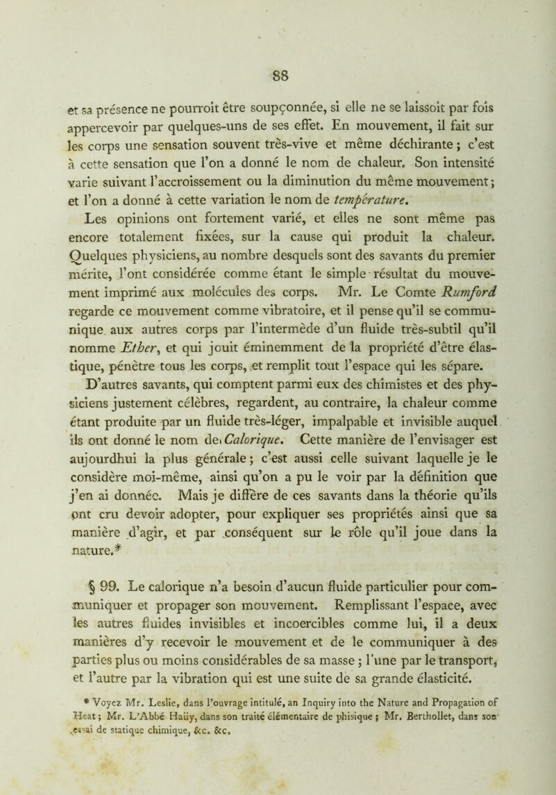 et sa présence ne pourroit être soupçonnée, si elle ne se laissoit par fois appercevoir par quelques-uns de ses effet. En mouvement, il fait sur les corps une sensation souvent très-vive et même déchirante ; c’est à cette sensation que l’on a donné le nom de chaleur. Son intensité varie suivant l’accroissement ou la diminution du même mouvement; et l’on a donné à cette variation le nom de température. Les opinions ont fortement varié, et elles ne sont même pas encore totalement fixées, sur la cause qui produit la chaleur. Quelques physiciens, au nombre desquels sont des savants du premier mérite, l’ont considérée comme étant le simple résultat du mouve- ment imprimé aux molécules des corps. Mr. Le Comte Rumford regarde ce mouvement comme vibratoire, et il pense qu’il se commu- nique aux autres corps par l’intermède d’un fluide très-subtil qu’il nomme Ether, et qui jouit éminemment de la propriété d’être élas- tique, pénètre tous les corps, et remplit tout l’espace qui les sépare. D’autres savants, qui comptent parmi eux des chimistes et des phy- siciens justement célèbres, regardent, au contraire, la chaleur comme étant produite par un fluide très-léger, impalpable et invisible auquel ils ont donné le nom dei Calorique. Cette manière de l’envisager est aujourdhui la plus générale ; c’est aussi celle suivant laquelle je le considère moi-même, ainsi qu’on a pu le voir par la définition que j’en ai donnée. Mais je diffère de ces savants dans la théorie qu’ils ont cru devoir adopter, pour expliquer ses propriétés ainsi que sa manière d’agir, et par conséquent sur le rôle qu’il joue dans la nature.* § 99. Le calorique n’a besoin d’aucun fluide particulier pour com- muniquer et propager son mouvement. Remplissant l’espace, avec les autres fluides invisibles et incoercibles comme lui, il a deux manières d’y recevoir le mouvement et de le communiquer à des parties plus ou moins considérables de sa masse ; l’une par le transport, et l’autre par la vibration qui est une suite de sa grande élasticité. * Voyez Mr. Leslie, dans l’ouvrage intitulé, an Inquiry into the Nature and Propagation of Heat ; Mr. L’Abbé Haüy, dans son traité élémentaire de phisique ; Mr. Berthollet, dans son .««ai de statique chimique, &c. &c.