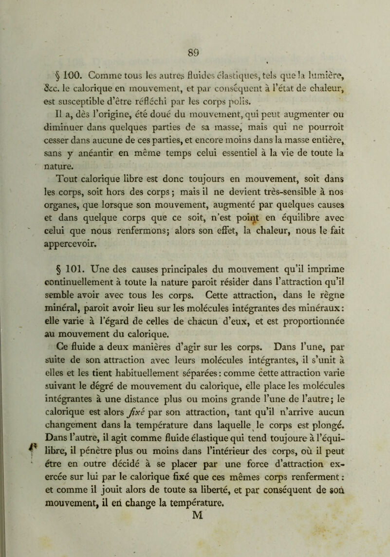 § 100. Comme tous les autres fluides élastiques, tels que la lumière, &c. le calorique en mouvement, et par conséquent à l’état de chaleur, est susceptible d’être réfléchi par les corps polis. Il a, dès l’origine, été doué du mouvement, qui peut augmenter ou diminuer dans quelques parties de sa masse, mais qui ne pourrait cesser dans aucune de ces parties, et encore moins dans la masse entière, sans y anéantir en même temps celui essentiel à la vie de toute la nature. Tout calorique libre est donc toujours en mouvement, soit dans les corps, soit hors des corps ; mais il ne devient très-sensible à nos organes, que lorsque son mouvement, augmenté par quelques causes et dans quelque corps que ce soit, n’est point en équilibre avec celui que nous renfermons; alors son effet, la chaleur, nous le fait appercevoir. § 101. Une des causes principales du mouvement qu’il imprime continuellement à toute la nature parait résider dans l’attraction qu’il semble avoir avec tous les corps. Cette attraction, dans le règne minéral, parait avoir lieu sur les molécules intégrantes des minéraux : elle varie à l’égard de celles de chacun d’eux, et est proportionnée au mouvement du calorique. Ce fluide a deux manières d’agir sur les corps. Dans l’une, par suite de son attraction avec leurs molécules intégrantes, il s’unit à elles et les tient habituellement séparées : comme cette attraction varie suivant le degré de mouvement du calorique, elle place les molécules intégrantes à une distance plus ou moins grande l’une de l’autre; le calorique est alors jix'e par son attraction, tant qu’il n’arrive aucun changement dans la température dans laquelle le corps est plongé. Dans l’autre, il agit comme fluide élastique qui tend toujoure à l’équi- y libre, il pénètre plus ou moins dans l’intérieur des corps, où il peut être en outre décidé à se placer par une force d’attraction ex- ercée sur lui par le calorique fixé que ces mêmes corps renferment : et comme il jouit alors de toute sa liberté, et par conséquent de son mouvement, il eh change la température. M