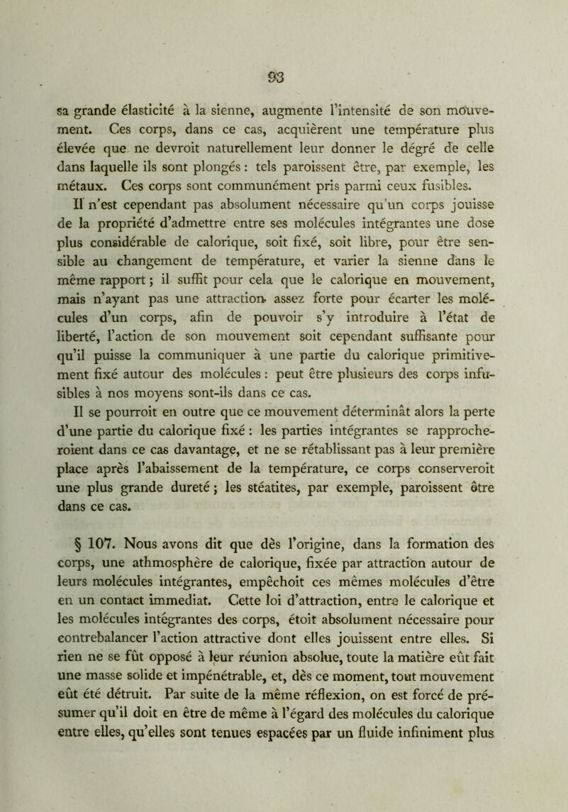 sa grande élasticité à la sienne, augmente l’intensité de son mouve- ment. Ces corps, dans ce cas, acquièrent une température plus élevée que ne devroit naturellement leur donner le dégré de celle dans laquelle ils sont plongés : tels paroissent être, par exemple, les métaux. Ces corps sont communément pris parmi ceux fusibles. Il n’est cependant pas absolument nécessaire qu’un corps jouisse de la propriété d’admettre entre ses molécules intégrantes une dose plus considérable de calorique, soit fixé, soit libre, pour être sen- sible au changement de température, et varier la sienne dans le même rapport ; il suffit pour cela que le calorique en mouvement, mais n’ayant pas une attraction, assez forte pour écarter les molé- cules d’un corps, afin de pouvoir s’y introduire à l’état de liberté, l’action de son mouvement soit cependant suffisante pour qu’il puisse la communiquer à une partie du calorique primitive- ment fixé autour des molécules : peut être plusieurs des corps infu- sibles à nos moyens sont-ils dans ce cas. Il se pourrait en outre que ce mouvement déterminât alors la perte d’une partie du calorique fixé : les parties intégrantes se rapproche- raient dans ce cas davantage, et ne se rétablissant pas à leur première place après l’abaissement de la température, ce corps conserverait une plus grande dureté ; les stéatites, par exemple, paroissent être dans ce cas. § 107. Nous avons dit que dès l’origine, dans la formation des corps, une athmosphère de calorique, fixée par attraction autour de leurs molécules intégrantes, empêchoit ces mêmes molécules d’être en un contact immédiat. Cette loi d’attraction, entre le calorique et les molécules intégrantes des corps, étoit absolument nécessaire pour contrebalancer l’action attractive dont elles jouissent entre elles. Si rien ne se fût opposé à leur réunion absolue, toute la matière eût fait une masse solide et impénétrable, et, dès ce moment, tout mouvement eût été détruit. Par suite de la même réflexion, on est forcé de pré- sumer qu’il doit en être de même à l’égard des molécules du calorique entre elles, qu’elles sont tenues espacées par un fluide infiniment plus