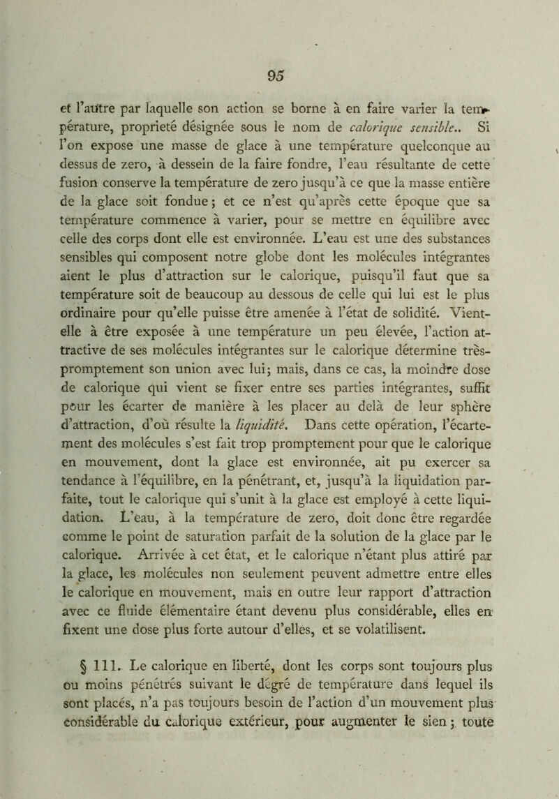 et l’autre par laquelle son action se borne à en faire varier la ten>- pérature, propriété désignée sous le nom de calorique sensible.. Si l’on expose une masse de glace à une température quelconque au dessus de zéro, à dessein de la faire fondre, l’eau résultante de cette fusion conserve la température de zéro jusqu’à ce que la masse entière de la glace soit fondue ; et ce n’est qu’après cette époque que sa température commence à varier, pour se mettre en équilibre avec celle des corps dont elle est environnée. L’eau est une des substances sensibles qui composent notre globe dont les molécules intégrantes aient le plus d’attraction sur le calorique, puisqu’il faut que sa température soit de beaucoup au dessous de celle qui lui est le plus ordinaire pour qu’elle puisse être amenée à l’état de solidité. Vient- elle à être exposée à une température un peu élevée, l’action at- tractive de ses molécules intégrantes sur le calorique détermine très- promptement son union avec lui; mais, dans ce cas, la moindre dose de calorique qui vient se fixer entre ses parties intégrantes, suffit pour les écarter de manière à les placer au delà de leur sphère d’attraction, d’où résulte la liquidité. Dans cette opération, l’écarte- ment des molécules s’est fait trop promptement pour que le calorique en mouvement, dont la glace est environnée, ait pu exercer sa tendance à l'équilibre, en la pénétrant, et, jusqu’à la liquidation par- faite, tout le calorique qui s’unit à la glace est employé à cette liqui- dation. L’eau, à la température de zéro, doit donc être regardée comme le point de saturation parfait de la solution de la glace par le calorique. Arrivée à cet état, et le calorique n’étant plus attiré par la glace, les molécules non seulement peuvent admettre entre elles le calorique en mouvement, mais en outre leur rapport d’attraction avec ce fluide élémentaire étant devenu plus considérable, elles en fixent une dose plus forte autour d’elles, et se volatilisent. § 111. Le calorique en liberté, dont les corps sont toujours plus ou moins pénétrés suivant le dègré de température dans lequel ils sont placés, n’a pas toujours besoin de l’action d’un mouvement plus considérable du c JoriquQ extérieur, pour augmenter le sien ; toute