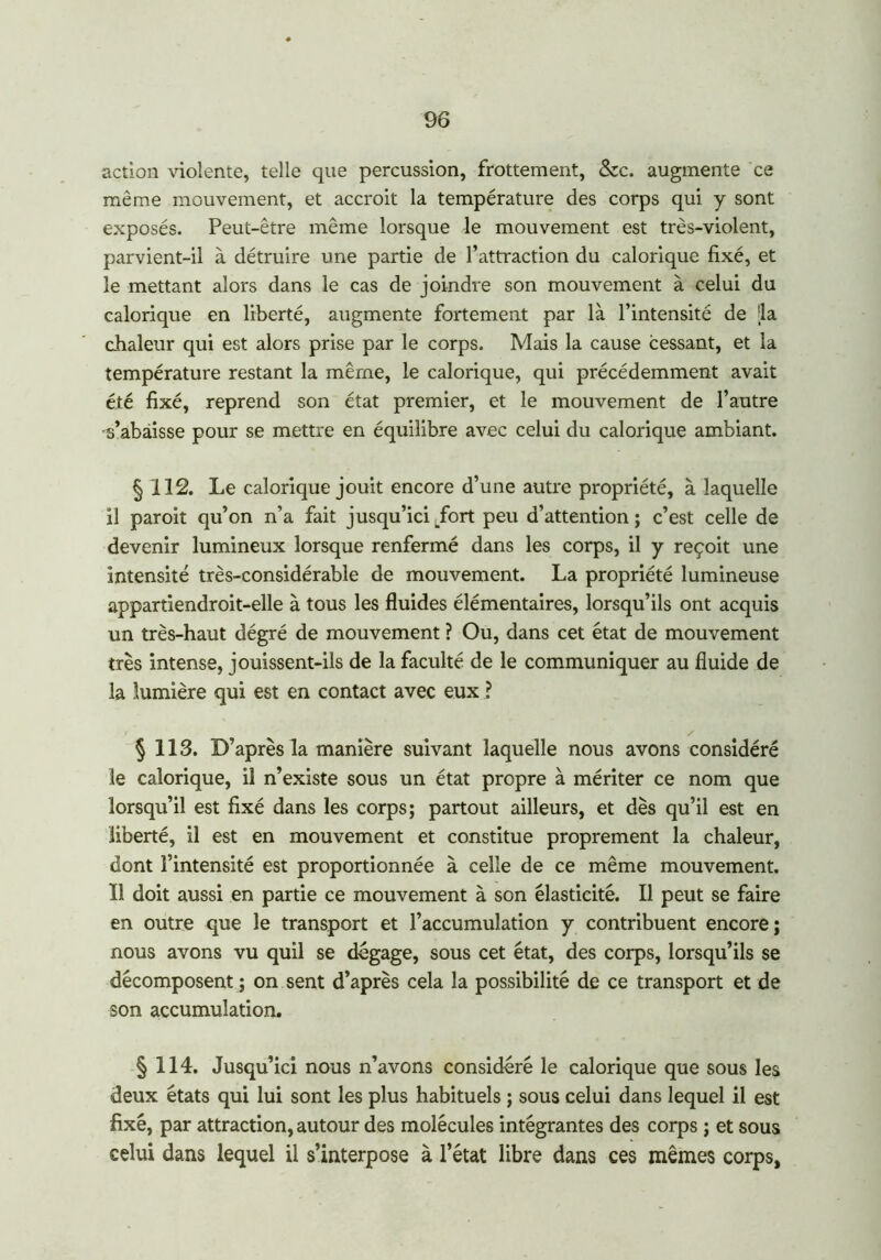 action violente, telle que percussion, frottement, Szc. augmente ce même mouvement, et accroit la température des corps qui y sont exposés. Peut-être même lorsque le mouvement est très-violent, parvient-il à détruire une partie de l’attraction du calorique fixé, et le mettant alors dans le cas de joindre son mouvement à celui du calorique en liberté, augmente fortement par là l’intensité de -la chaleur qui est alors prise par le corps. Mais la cause cessant, et la température restant la même, le calorique, qui précédemment avait été fixé, reprend son état premier, et le mouvement de l’autre s’abàisse pour se mettre en équilibre avec celui du calorique ambiant. § 112. Le calorique jouit encore d’une autre propriété, à laquelle il paroit qu’on n’a fait jusqu’ici .fort peu d’attention ; c’est celle de devenir lumineux lorsque renfermé dans les corps, il y reçoit une intensité très-considérable de mouvement. La propriété lumineuse appartiendroit-elle à tous les fluides élémentaires, lorsqu’ils ont acquis un très-haut dégré de mouvement ? Ou, dans cet état de mouvement très intense, jouissent-ils de la faculté de le communiquer au fluide de la lumière qui est en contact avec eux ? § 113. D’après la manière suivant laquelle nous avons considéré le calorique, il n’existe sous un état propre à mériter ce nom que lorsqu’il est fixé dans les corps; partout ailleurs, et dès qu’il est en liberté, il est en mouvement et constitue proprement la chaleur, dont l’intensité est proportionnée à celle de ce même mouvement. Il doit aussi en partie ce mouvement à son élasticité. Il peut se faire en outre que le transport et l’accumulation y contribuent encore ; nous avons vu quil se dégage, sous cet état, des corps, lorsqu’ils se décomposent ; on sent d’après cela la possibilité de ce transport et de son accumulation. § 114. Jusqu’ici nous n’avons considéré le calorique que sous les deux états qui lui sont les plus habituels ; sous celui dans lequel il est fixé, par attraction, autour des molécules intégrantes des corps ; et sous celui dans lequel il s’interpose à l’état libre dans ces mêmes corps,