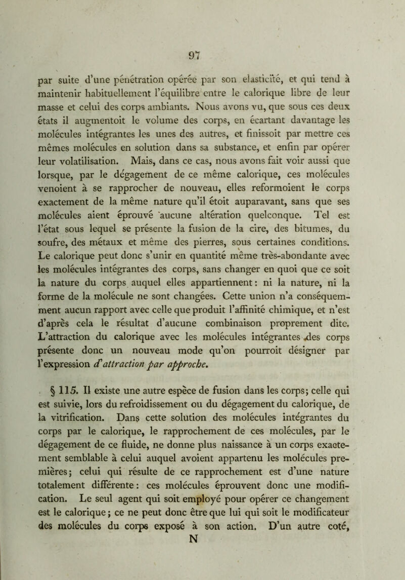 par suite d’une pénétration opérée par son élasticité, et qui tend à maintenir habituellement l’équilibre entre le calorique libre de leur masse et celui des corps ambiants. Nous avons vu, que sous ces deux états il augmentoit le volume des corps, en écartant davantage les molécules intégrantes les unes des autres, et finissoit par mettre ces mêmes molécules en solution dans sa substance, et enfin par opérer leur volatilisation. Mais, dans ce cas, nous avons fait voir aussi que lorsque, par le dégagement de ce même calorique, ces molécules venoient à se rapprocher de nouveau, elles reformoient le corps exactement de la même nature qu’il étoit auparavant, sans que ses molécules aient éprouvé aucune altération quelconque. Tel est l’état sous lequel se présente la fusion de la cire, des bitumes, du soufre, des métaux et même des pierres, sous certaines conditions. Le calorique peut donc s’unir en quantité même très-abondante avec les molécules intégrantes des corps, sans changer en quoi que ce soit la nature du corps auquel elles appartiennent : ni la nature, ni la forme de la molécule ne sont changées. Cette union n’a conséquem- ment aucun rapport avec celle que produit l’affinité chimique, et n’est d’après cela le résultat d’aucune combinaison proprement dite. L’attraction du calorique avec les molécules intégrantes .des corps présente donc un nouveau mode qu’on pourroit désigner par l’expression etattraction par approche. § 115. Il existe une autre espèce de fusion dans les corps; celle qui est suivie, lors du refroidissement ou du dégagement du calorique, de la vitrification. Dans cette solution des molécules intégrantes du corps par le calorique, le rapprochement de ces molécules, par le dégagement de ce fluide, ne donne plus naissance à un corps exacte- ment semblable à celui auquel avoient appartenu les molécules pre- mières; celui qui résulte de ce rapprochement est d’une nature totalement différente : ces molécules éprouvent donc une modifi- cation. Le seul agent qui soit employé pour opérer ce changement est le calorique ; ce ne peut donc être que lui qui soit le modificateur des molécules du corps exposé à son action. D’un autre coté, N