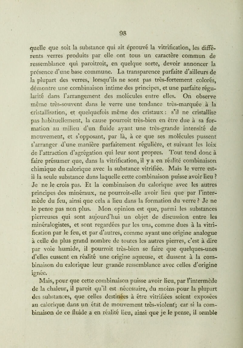 quelle que soit la substance qui ait éprouvé la vitrification, les diffé- rents verres produits par elle ont tous un caractère commun de ressemblance qui paroitroit, en quelque sorte, devoir annoncer la présence d’une base commune. La transparence parfaite d’ailleurs de la plupart des verres, lorsqu’ils ne sont pas très-fortement colorés, démontre une combinaison intime des principes, et une parfaite régu- larité dans l’arrangement des molécules entre elles. On observe même très-souvent dans le verre une tendance très-marquée à la cristallisation, et quelquefois même des cristaux : s’il ne cristallise pas habituellement, la cause pourroit très-bien en être due à sa for- mation au milieu d’un fluide ayant une très-grande intensité de mouvement, et s’opposant, par là, à ce que ses molécules pussent s’arranger d’une manière parfaitement régulière, et suivant les loix de l’attraction d’agrégation qui leur sont propres. Tout tend donc à faire présumer que, dans la vitrification, il y a en réalité combinaison chimique du calorique avec la substance vitrifiée. Mais le verre est- il la seule substance dans laquelle cette combinaison puisse avoir lieu ? Je ne le crois pas. Et la combinaison du calorique avec les autres principes des minéraux, ne pourroit-elle avoir lieu que par l’inter- mède du feu, ainsi que cela a lieu dans la formation du verre ? Je ne le pense pas non plus. Mon opinion est que, parmi les substances pierreuses qui sont aujourd’hui un objet de discussion entre les minéralogistes, et sont regardées par les uns, comme dues à la vitri- fication par le feu, et par d’autres, comme ayant une origine analogue à celle du plus grand nombre de toutes les autres pierres, c’est à dire par voie humide, il pourroit très-bien se faire que quelques-unes d’elles eussent en réalité une origine aqueuse, et dussent à la com- binaison du calorique leur grande ressemblance avec celles d’origine ignée. Mais, pour que cette combinaison puisse avoir lieu, par l’intermède de la chaleur, il paroit qu’il est nécessaire, du moins pour la plupart des substances, que celles destinées à être vitrifiées soient exposées au calorique dans un état de mouvement très-violent'; car si la com- binaison de ce fluide a en réalité lieu, ainsi que je le pense, il semble