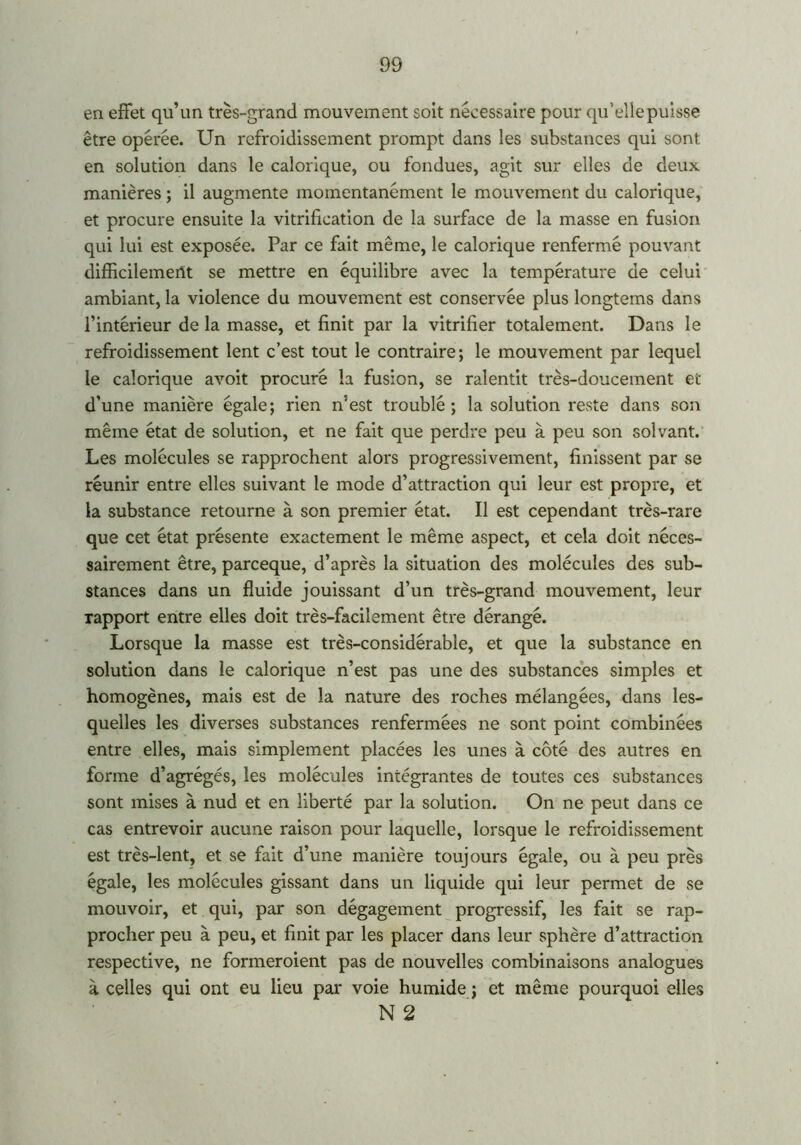 en effet qu’un très-grand mouvement soit necessaire pour qu’eîiepuisse être opérée. Un refroidissement prompt dans les substances qui sont en solution dans le calorique, ou fondues, agit sur elles de deux manières ; il augmente momentanément le mouvement du calorique, et procure ensuite la vitrification de la surface de la masse en fusion qui lui est exposée. Par ce fait même, le calorique renfermé pouvant difficilement se mettre en équilibre avec la température de celui ambiant, la violence du mouvement est conservée plus longtems dans l’intérieur de la masse, et finit par la vitrifier totalement. Dans le refroidissement lent c’est tout le contraire; le mouvement par lequel le calorique avoit procuré la fusion, se ralentit très-doucement et d’une manière égale; rien n’est troublé; la solution reste dans son même état de solution, et ne fait que perdre peu à peu son solvant. Les molécules se rapprochent alors progressivement, finissent par se réunir entre elles suivant le mode d’attraction qui leur est propre, et la substance retourne à son premier état. Il est cependant très-rare que cet état présente exactement le même aspect, et cela doit néces- sairement être, parceque, d’après la situation des molécules des sub- stances dans un fluide jouissant d’un très-grand mouvement, leur rapport entre elles doit très-facilement être dérangé. Lorsque la masse est très-considérable, et que la substance en solution dans le calorique n’est pas une des substances simples et homogènes, mais est de la nature des roches mélangées, dans les- quelles les diverses substances renfermées ne sont point combinées entre elles, mais simplement placées les unes à côté des autres en forme d’agrégés, les molécules intégrantes de toutes ces substances sont mises à nud et en liberté par la solution. On ne peut dans ce cas entrevoir aucune raison pour laquelle, lorsque le refroidissement est très-lent, et se fait d’une manière toujours égale, ou à peu près égale, les molécules gissant dans un liquide qui leur permet de se mouvoir, et qui, par son dégagement progressif, les fait se rap- procher peu à peu, et finit par les placer dans leur sphère d’attraction respective, ne formeroient pas de nouvelles combinaisons analogues à. celles qui ont eu lieu par voie humide ; et même pourquoi elles N 2