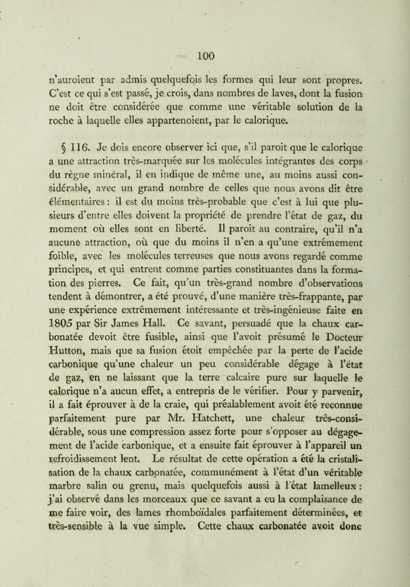 n’auroient par admis quelquefois les formes qui leur sont propres. C’est ce qui s’est passé, je crois, dans nombres de laves, dont la fusion ne doit être considérée que comme une véritable solution de la roche à laquelle elles appartenoient, par le calorique. §116. Je dois encore observer ici que, s’il paroit que le calorique a une attraction très-marquée sur les molécules intégrantes des corps du règne minéral, il en indique de même une, au moins aussi con- sidérable, avec un grand nombre de celles que nous avons dit être élémentaires : il est du moins très-probable que c’est à lui que plu- sieurs d’entre elles doivent la propriété de prendre l’état de gaz, du moment où elles sont en liberté. Il paroit au contraire, qu’il n’a aucune attraction, où que du moins il n’en a qu’une extrêmement foible, avec les molécules terreuses que nous avons regardé comme principes, et qui entrent comme parties constituantes dans la forma- tion des pierres. Ce fait, qu’un très-grand nombre d’observations tendent à démontrer, a été prouvé, d’une manière très-frappante, par une expérience extrêmement intéressante et très-ingénieuse faite en 1805 par Sir James Hall. Ce savant, persuadé que la chaux car- bonatée devoit être fusible, ainsi que l’avoit présumé le Docteur Hutton, mais que sa fusion étoit empêchée par la perte de l’acide carbonique qu’une chaleur un peu considérable dégage à l’état de gaz, en ne laissant que la terre calcaire pure sur laquelle le calorique n’a aucun effet, a entrepris de le vérifier. Pour y parvenir, il a fait éprouver à de la craie, qui préalablement avoit été reconnue parfaitement pure par Mr. Hatchett, une chaleur três-consi- dérable, sous une compression assez forte pour s’opposer au dégage- ment de l’acide carbonique, et a ensuite fait éprouver à l’appareil un refroidissement lent. Le résultat de cette opération a été la cristali- sation de la chaux carbpnatée, communément à l’état d’un véritable marbre salin ou grenu, mais quelquefois aussi à l’état lamelleux : j’ai observé dans les morceaux que ce savant a eu la complaisance de me faire voir, des lames rhomboïdales parfaitement déterminées, et très-sensible à la vue simple. Cette chaux carbonatée avoit donc