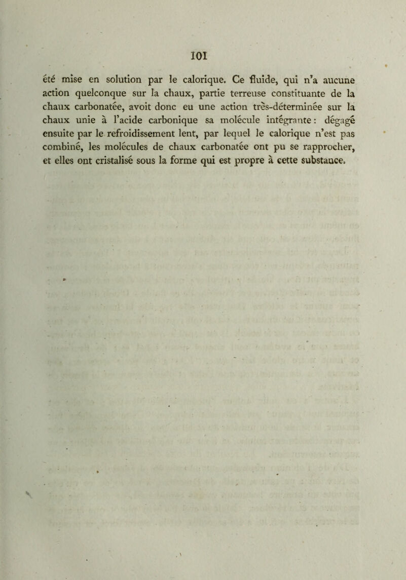 XOI été mise en solution par le calorique. Ce fluide, qui n’a aucune action quelconque sur la chaux, partie terreuse constituante de la chaux carbonatée, avoit donc eu une action très-déterminée sur la chaux unie à l’acide carbonique sa molécule intégrante : dégagé ensuite par le refroidissement lent, par lequel le calorique n’est pas combiné, les molécules de chaux carbonatée ont pu se rapprocher, et elles ont cristalisé sous la forme qui est propre à cette substance. s