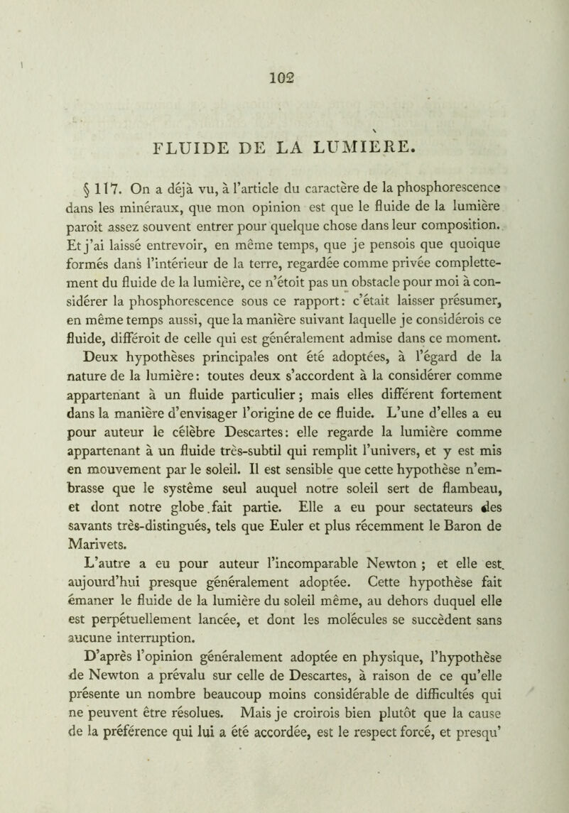 \ FLUIDE DE LA LUMIERE. § 117. On a déjà vu, à l’article du caractère de la phosphorescence dans les minéraux, que mon opinion est que le fluide de la lumière parait assez souvent entrer pour quelque chose dans leur composition. Et j’ai laissé entrevoir, en même temps, que je pensois que quoique formés dans l’intérieur de la terre, regardée comme privée complette- ment du fluide de la lumière, ce n’étoit pas un obstacle pour moi à con- sidérer la phosphorescence sous ce rapport : c’était laisser présumer, en même temps aussi, que la manière suivant laquelle je considérois ce fluide, différait de celle qui est généralement admise dans ce moment. Deux hypothèses principales ont été adoptées, à l’égard de la nature de la lumière : toutes deux s’accordent à la considérer comme appartenant à un fluide particulier ; mais elles différent fortement dans la manière d’envisager l’origine de ce fluide. L’une d’elles a eu pour auteur le célèbre Descartes: elle regarde la lumière comme appartenant à un fluide très-subtil qui remplit l’univers, et y est mis en mouvement par le soleil. Il est sensible que cette hypothèse n’em- brasse que le système seul auquel notre soleil sert de flambeau, et dont notre globe. fait partie. Elle a eu pour sectateurs des savants très-distingués, tels que Euler et plus récemment le Baron de Marivets. L’autre a eu pour auteur l’incomparable Newton ; et elle est. aujourd’hui presque généralement adoptée. Cette hypothèse fait émaner le fluide de la lumière du soleil même, au dehors duquel elle est perpétuellement lancée, et dont les molécules se succèdent sans aucune interruption. D’après l’opinion généralement adoptée en physique, l’hypothèse de Newton a prévalu sur celle de Descartes, à raison de ce qu’elle présente un nombre beaucoup moins considérable de difficultés qui ne peuvent être résolues. Mais je croirais bien plutôt que la cause de la préférence qui lui a été accordée, est le respect forcé, et presqu’