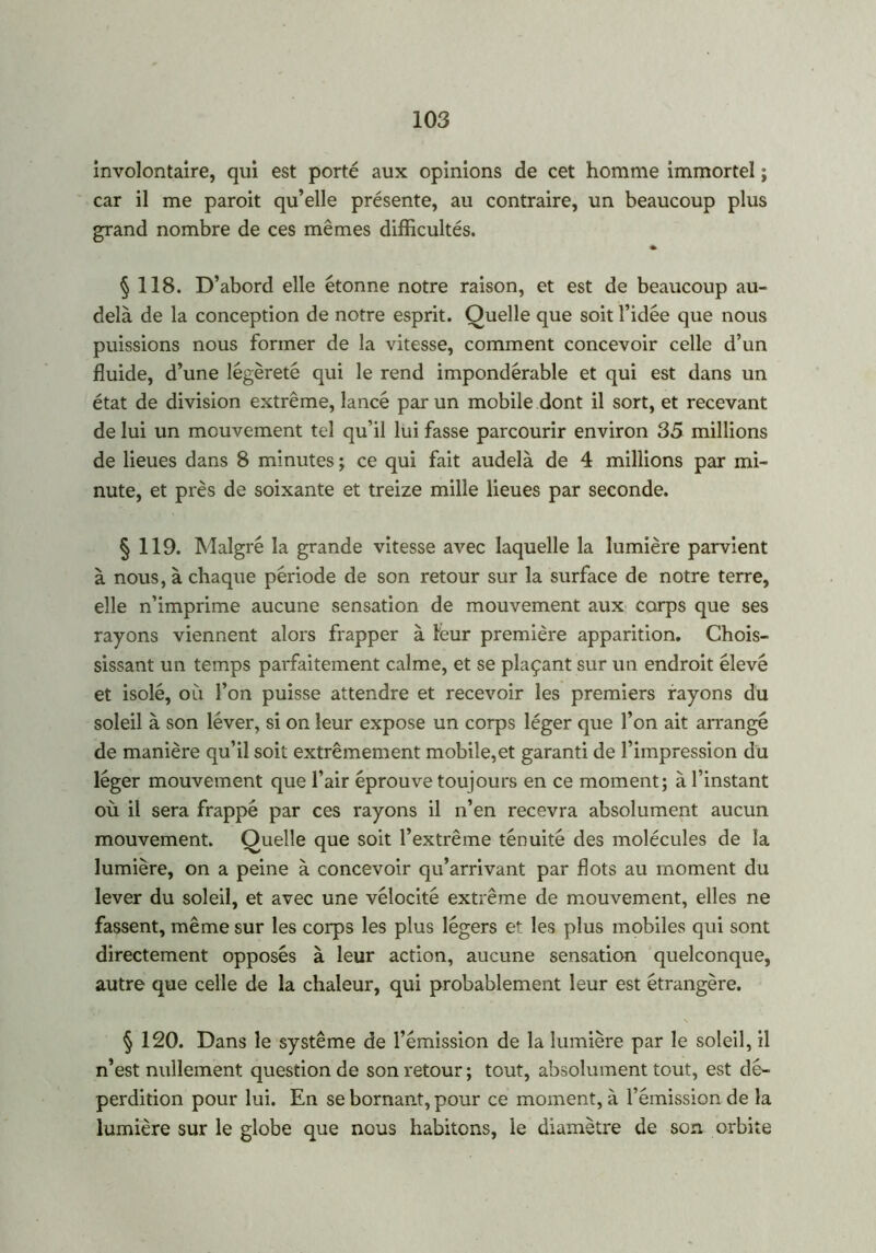 involontaire, qui est porté aux opinions de cet homme immortel ; car il me paroit qu’elle présente, au contraire, un beaucoup plus grand nombre de ces mêmes difficultés. » § 118. D’abord elle étonne notre raison, et est de beaucoup au- delà de la conception de notre esprit. Quelle que soit l’idée que nous puissions nous former de la vitesse, comment concevoir celle d’un fluide, d’une légèreté qui le rend impondérable et qui est dans un état de division extrême, lancé par un mobile dont il sort, et recevant de lui un mouvement tel qu’il lui fasse parcourir environ 35 millions de lieues dans 8 minutes ; ce qui fait audelà de 4 millions par mi- nute, et près de soixante et treize mille lieues par seconde. § 119. Malgré la grande vitesse avec laquelle la lumière parvient à nous, à chaque période de son retour sur la surface de notre terre, elle n’imprime aucune sensation de mouvement aux corps que ses rayons viennent alors frapper à leur première apparition. Chois- sissant un temps parfaitement calme, et se plaçant sur un endroit élevé et isolé, où l’on puisse attendre et recevoir les premiers rayons du soleil à son léver, si on leur expose un corps léger que l’on ait arrangé de manière qu’il soit extrêmement mobile,et garanti de l’impression du léger mouvement que l’air éprouve toujours en ce moment; à l’instant où il sera frappé par ces rayons il n’en recevra absolument aucun mouvement. Quelle que soit l’extrême ténuité des molécules de la lumière, on a peine à concevoir qu’arrivant par flots au moment du lever du soleil, et avec une vélocité extrême de mouvement, elles ne fassent, même sur les corps les plus légers et les plus mobiles qui sont directement opposés à leur action, aucune sensation quelconque, autre que celle de la chaleur, qui probablement leur est étrangère. § 120. Dans le système de l’émission de la lumière par le soleil, il n’est nullement question de son retour ; tout, absolument tout, est dé- perdition pour lui. En se bornant, pour ce moment, à l’émission de la lumière sur le globe que nous habitons, le diamètre de son orbite