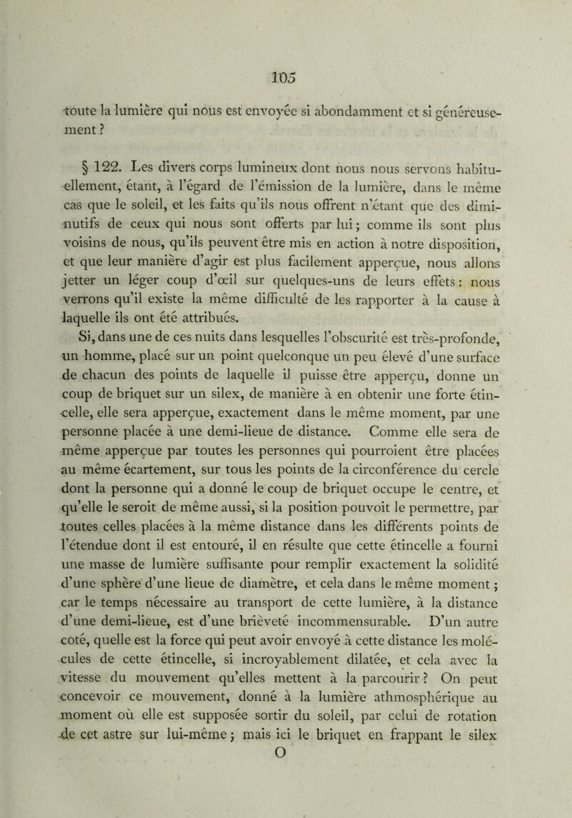 toute la lumière qui nous est envoyée si abondamment et si généreuse- ment ? § 122. Les divers corps lumineux dont nous nous servons habitu- ellement, étant, à l’égard de l’émission de la lumière, dans le même cas que le soleil, et les faits qu’ils nous offrent n’étant que des dimi- nutifs de ceux qui nous sont offerts par lui ; comme ils sont plus voisins de nous, qu’ils peuvent être mis en action à notre disposition, et que leur manière d’agir est plus facilement apperçue, nous allons jetter un léger coup d’œil sur quelques-uns de leurs effets : nous verrons qu’il existe la même difficulté de les rapporter à la cause à laquelle ils ont été attribués. Si, dans une de ces nuits dans lesquelles l’obscurité est très-profonde, un homme, placé sur un point quelconque un peu élevé d’une surface de chacun des points de laquelle iJ puisse être apperçu, donne un coup de briquet sur un silex, de manière à en obtenir une forte étin- celle, elle sera apperçue, exactement dans le même moment, par une personne placée à une demi-lieue de distance. Comme elle sera de même apperçue par toutes les personnes qui pourroient être placées au même écartement, sur tous les points de la circonférence du cercle dont la personne qui a donné le coup de briquet occupe le centre, et qu’elle le seroit de même aussi, si la position pouvoit le permettre, par toutes celles placées à la même distance dans les différents points de l’étendue dont il est entouré, il en résulte que cette étincelle a fourni une masse de lumière suffisante pour remplir exactement la solidité d’une sphère d’une lieue de diamètre, et cela dans le même moment ; car le temps nécessaire au transport de cette lumière, à la distance d’une demi-lieue, est d’une brièveté incommensurable. D’un autre coté, quelle est la force qui peut avoir envoyé à cette distance les molé- cules de cette étincelle, si incroyablement dilatée, et cela avec la vitesse du mouvement qu’elles mettent à la parcourir ? On peut concevoir ce mouvement, donné à la lumière athmosphérique au moment où elle est supposée sortir du soleil, par celui de rotation -de cet astre sur lui-même j mais ici le briquet en frappant le silex O