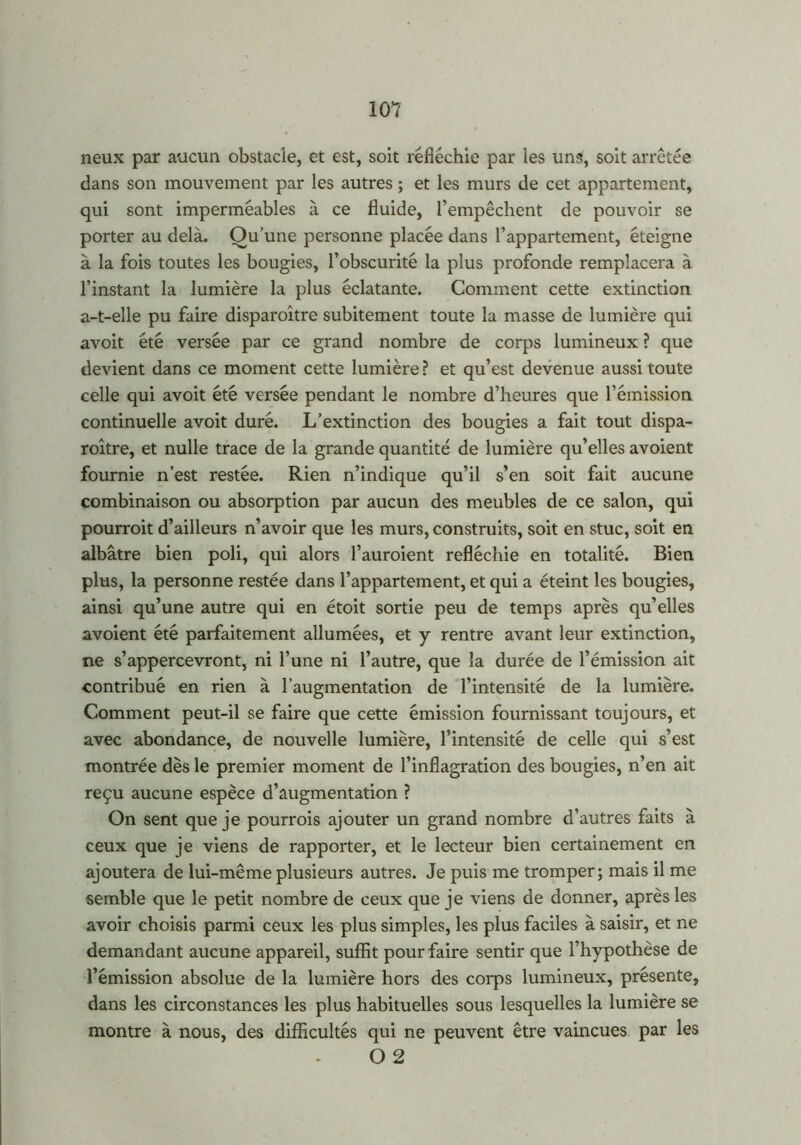neux par aucun obstacle, et est, soit réfléchie par les uns, soit arrêtée dans son mouvement par les autres ; et les murs de cet appartement, qui sont imperméables à ce fluide, l’empêchent de pouvoir se porter au delà. Ou’une personne placée dans l’appartement, éteigne à la fois toutes les bougies, l’obscurité la plus profonde remplacera à l’instant la lumière la plus éclatante. Comment cette extinction a-t-elle pu faire disparoître subitement toute la masse de lumière qui avoit été versée par ce grand nombre de corps lumineux ? que devient dans ce moment cette lumière ? et qu’est devenue aussi toute celle qui avoit été versée pendant le nombre d’heures que l’émission continuelle avoit duré. L’extinction des bougies a fait tout dispa- roître, et nulle trace de la grande quantité de lumière qu’elles avoient fournie n’est restée. Rien n’indique qu’il s’en soit fait aucune combinaison ou absorption par aucun des meubles de ce salon, qui pourroit d’ailleurs n’avoir que les murs, construits, soit en stuc, soit en albâtre bien poli, qui alors l’auroient refléchie en totalité. Bien plus, la personne restée dans l’appartement, et qui a éteint les bougies, ainsi qu’une autre qui en étoit sortie peu de temps après qu’elles avoient été parfaitement allumées, et y rentre avant leur extinction, ne s’appercevront, ni l’une ni l’autre, que la durée de l’émission ait contribué en rien à l’augmentation de l’intensité de la lumière. Comment peut-il se faire que cette émission fournissant toujours, et avec abondance, de nouvelle lumière, l’intensité de celle qui s’est montrée dès le premier moment de l’inflagration des bougies, n’en ait reçu aucune espèce d’augmentation ? On sent que je pourrais ajouter un grand nombre d’autres faits à ceux que je viens de rapporter, et le lecteur bien certainement en ajoutera de lui-même plusieurs autres. Je puis me tromper; mais il me semble que le petit nombre de ceux que je viens de donner, après les avoir choisis parmi ceux les plus simples, les plus faciles à saisir, et ne demandant aucune appareil, suffit pour faire sentir que l’hypothèse de l’émission absolue de la lumière hors des corps lumineux, présente, dans les circonstances les plus habituelles sous lesquelles la lumière se montre à nous, des difficultés qui ne peuvent être vaincues par les O 2