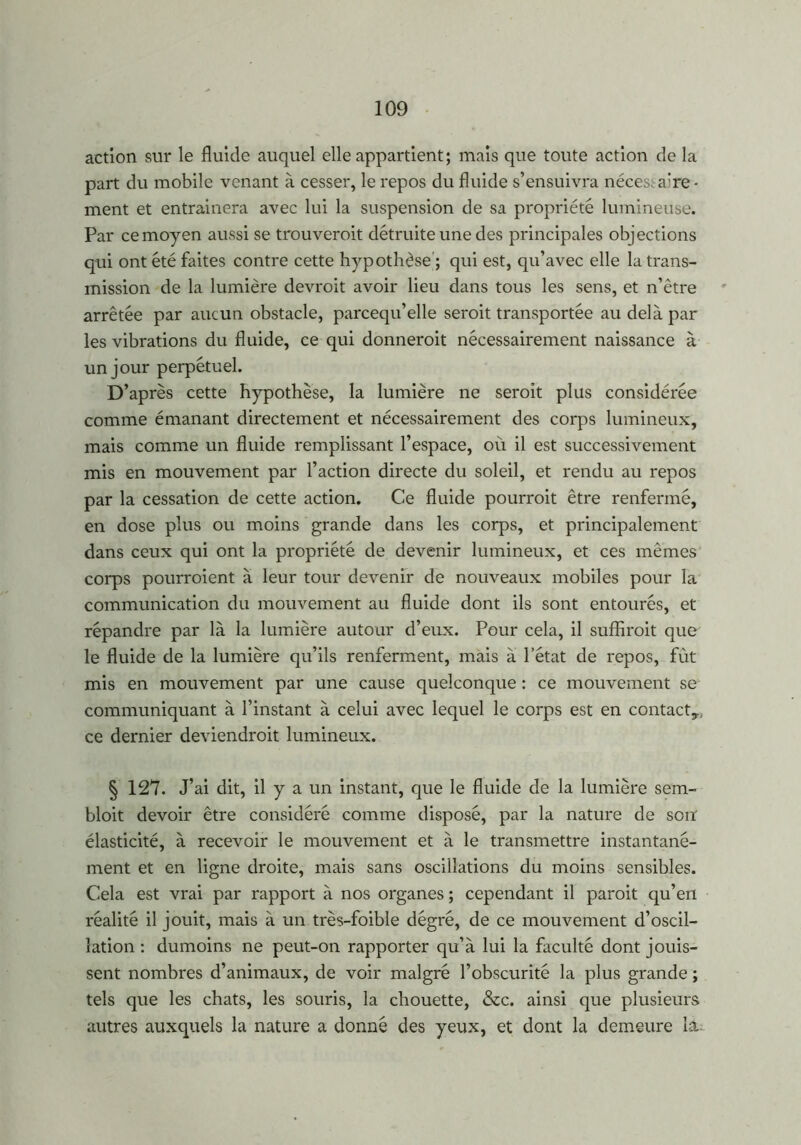 action sur le fluide auquel elle appartient; mais que toute action de la part du mobile venant à cesser, le repos du fluide s’ensuivra néces; a’re - ment et entraînera avec lui la suspension de sa propriété lumineuse. Par ce moyen aussi se trouverait détruite une des principales objections qui ont été faites contre cette hypothèse ; qui est, qu’avec elle la trans- mission de la lumière devrait avoir lieu dans tous les sens, et n’être arrêtée par aucun obstacle, parcequ’elle serait transportée au delà par les vibrations du fluide, ce qui donnerait nécessairement naissance à un jour perpétuel. D’après cette hypothèse, la lumière ne serait plus considérée comme émanant directement et nécessairement des corps lumineux, mais comme un fluide remplissant l’espace, où il est successivement mis en mouvement par l’action directe du soleil, et rendu au repos par la cessation de cette action. Ce fluide pourrait être renfermé, en dose plus ou moins grande dans les corps, et principalement dans ceux qui ont la propriété de devenir lumineux, et ces mêmes corps pourraient à leur tour devenir de nouveaux mobiles pour la communication du mouvement au fluide dont ils sont entourés, et répandre par là la lumière autour d’eux. Pour cela, il suffirait que le fluide de la lumière qu’ils renferment, mais à l’état de repos, fût mis en mouvement par une cause quelconque : ce mouvement se communiquant à l’instant à celui avec lequel le corps est en contact,, ce dernier deviendrait lumineux. § 127. J’ai dit, il y a un instant, que le fluide de la lumière sem- bloit devoir être considéré comme disposé, par la nature de son élasticité, à recevoir le mouvement et à le transmettre instantané- ment et en ligne droite, mais sans oscillations du moins sensibles. Cela est vrai par rapport à nos organes ; cependant il parait qu’en réalité il jouit, mais à un très-foible dégré, de ce mouvement d’oscil- lation : dumoins ne peut-on rapporter qu’à lui la faculté dont jouis- sent nombres d’animaux, de voir malgré l’obscurité la plus grande ; tels que les chats, les souris, la chouette, &c. ainsi que plusieurs autres auxquels la nature a donné des yeux, et dont la demeure la-
