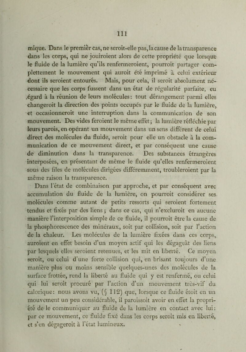 mique. Dans le premier cas, ne seroit-elle pas, la cause de la transparence dans les corps, qui ne jouiroient alors de cette propriété que lorsque le fluide de la lumière qu’ils renfermeroient, pourroit partager com- plettement le mouvement qui auroit été imprimé à celui extérieur dont ils seroient entourés. Mais, pour cela, il seroit absolument né- cessaire que les corps fussent dans un état de régularité parfaite, eu .égard à la réunion de leurs molécules : tout dérangement parmi elles changeroit la direction des points occupés par le fluide de la lumière, et occasionneroit une interruption dans la communication de son mouvement. Des vides feroient le même effet; la lumière réfléchie par leurs parois, en opérant un mouvement dans un sens différent de celui direct des molécules du fluide, seroit pour elle un obstacle à la com- munication de ce mouvement direct, et par conséquent une cause de diminution dans la transparence. Des substances étrangères interposées, en présentant de même le fluide qu’elles renfermeroient sous des files de molécules dirigées différemment, troubleroient par la même raison la transparence. Dans l’état de combinaison par approche, et par conséquent avec accumulation du fluide de la lumière, on pourroit considérer ses molécules comme autant de petits ressorts qui seroient fortement tendus et fixés par des liens ; dans ce cas, qui n’excluroit en aucune manière l’interposition simple de ce fluide, il pourroit être la cause de la phosphorescence des minéraux, soit par collision, soit par l’action de la chaleur. Les molécules de la lumière fixées dans ces corps, auroient en effet besoin d’un moyen actif qui les dégageât des liens par lesquels elles seroient retenues, et les mît en liberté. Ce moyen seroit, ou celui d'une forte collision qui, en brisant toujours d’une manière plus ou moins sensible quelques-unes des molécules de la surface frottée, rend la liberté au fluide qui y est renfermé, ou celui qui lui seroit procuré par l’action d’un mouvement très-vif du calorique: nous avons vu, (§ 112) que, lorsque ce fluide étoit en un mouvement un peu considérable, il paroissoit avoir en effet la propri- été de le communiquer au fluide de la lumière en contact avec lui: par ce mouvement, ce fluide fixé dans les corps seroit mis en liberté, et s’en dégageroit à l’état lumineux.