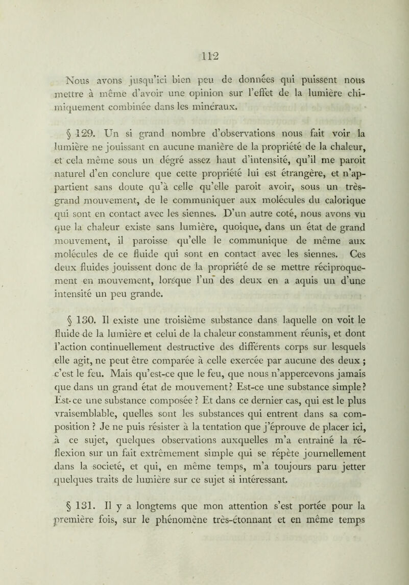 Nous avons jusqu’ici bien peu de données qui puissent nous mettre à même d’avoir une opinion sur l’effet de la lumière chi- miquement combinée dans les minéraux. § 129. Un si grand nombre d’observations nous fait voir la lumière ne jouissant en aucune manière de la propriété de la chaleur, et cela même sous un degré assez haut d’intensité, qu’il me paroit naturel d’en conclure que cette propriété lui est étrangère, et n’ap- partient sans doute qu’à celle qu’elle paroit avoir, sous un très- grand mouvement, de le communiquer aux molécules du calorique qui sont en contact avec les siennes. D’un autre coté, nous avons vu que la chaleur existe sans lumière, quoique, dans un état de grand mouvement, il paroisse qu’elle le communique de même aux molécules de ce fluide qui sont en contact avec les siennes. Ces deux fluides jouissent donc de la propriété de se mettre réciproque- ment en mouvement, lorsque l’un des deux en a aquis un d’une intensité un peu grande. § ISO. Il existe une troisième substance dans laquelle on voit le fluide de la lumière et celui de la chaleur constamment réunis, et dont l’action continuellement destructive des différents corps sur lesquels elle agit, ne peut être comparée à celle exercée par aucune des deux ; c’est le feu. Mais qu’est-ce que le feu, que nous n’appercevons jamais que dans un grand état de mouvement ? Est-ce une substance simple ? Est* ce une substance composée ? Et dans ce dernier cas, qui est le plus vraisemblable, quelles sont les substances qui entrent dans sa com- position ? Je ne puis résister à la tentation que j’éprouve de placer ici, à ce sujet, quelques observations auxquelles m’a entrainé la ré- flexion sur un fait extrêmement simple qui se répète journellement dans la société, et qui, en même temps, m’a toujours paru jetter quelques traits de lumière sur ce sujet si intéressant. § 131. Il y a longtems que mon attention s’est portée pour la première fois, sur le phénomène très-étonnant et en même temps