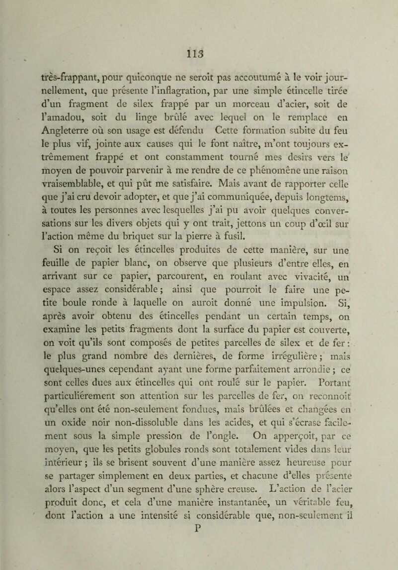 très-frappant, pour quiconque ne seroit pas accoutumé à le voir jour- nellement, que présente l’inflagration, par une simple étincelle tirée d’un fragment de silex frappé par un morceau d’acier, soit de l’amadou, soit du linge brûlé avec lequel on le remplace en Angleterre où son usage est défendu Cette formation subite du feu le plus vif, jointe aux causes qui le font naître, m’ont toujours ex- trêmement frappé et ont constamment tourné mes désirs vers le moyen de pouvoir parvenir à me rendre de ce phénomène une raison vraisemblable, et qui pût me satisfaire. Mais avant de rapporter celle que j’ai cru devoir adopter, et que j’ai communiquée, depuis longtems, à toutes les personnes avec lesquelles j’ai pu avoir quelques conver- sations sur les divers objets qui y ont trait, jettons un coup d’œil sur l’action même du briquet sur la pierre à fusil. Si on reçoit les étincelles produites de cette manière, sur une feuille de papier blanc, on observe que plusieurs d’entre elles, en arrivant sur ce papier, parcourent, en roulant avec vivacité, un espace assez considérable ; ainsi que pourrait le faire une pe- tite boule ronde à laquelle on aurait donné une impulsion. Si, après avoir obtenu des étincelles pendant un certain temps, on examine les petits fragments dont la surface du papier est couverte, on voit qu’ils sont composés de petites parcelles de silex et de fer : le plus grand nombre des dernières, de forme irrégulière ; mais quelques-unes cependant ayant une forme parfaitement arrondie ; ce sont celles dues aux étincelles qui ont roulé sur le papier. Portant particuliérement son attention sur les parcelles de fer, on reconnoit qu’elles ont été non-seulement fondues, mais brûlées et changées en un oxide noir non-dissoluble dans les acides, et qui s’écrase facile- ment sous la simple pression de l’ongle. On apperçoit, par ce moyen, que les petits globules ronds sont totalement vides dans leur intérieur ; ils se brisent souvent d’une manière assez heureuse pour se partager simplement en deux parties, et chacune d’elles présente alors l’aspect d’un segment d’une sphère creuse. L’action de l’acier produit donc, et cela d’une manière instantanée, un véritable feu, dont l’action a une intensité si considérable que, non-seulement il P
