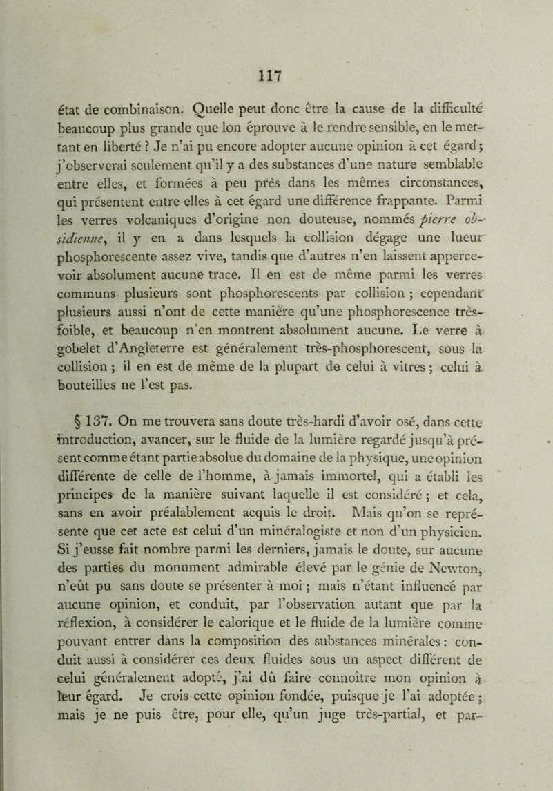 état de combinaison. Quelle peut donc être la cause de la difficulté beaucoup plus grande que Ion éprouve à le rendre sensible, en le met- tant en liberté ? Je n’ai pu encore adopter aucune opinion à cet égard ; j’observerai seulement qu’il y a des substances d’une nature semblable entre elles, et formées à peu près dans les mêmes circonstances, qui présentent entre elles à cet égard une différence frappante. Parmi les verres volcaniques d’origine non douteuse, nommés pierre ob~- sidienne, il y en a dans lesquels la collision dégage une lueur phosphorescente assez vive, tandis que d’autres n’en laissent apperce- voir absolument aucune trace. Il en est de même parmi les verres communs plusieurs sont phosphorescents par collision ; cependant plusieurs aussi n’ont de cette manière qu’une phosphorescence très- foible, et beaucoup n’en montrent absolument aucune. Le verre à gobelet d’Angleterre est généralement très-phosphorescent, sous la collision ; il en est de même de la plupart de celui à vitres ; celui à, bouteilles ne l’est pas. § 137. On me trouvera sans doute très-hardi d’avoir osé, dans cette introduction, avancer, sur le fluide de la lumière regardé jusqu’à pré- sent comme étant partie absolue du domaine de la physique, une opinion différente de celle de l’homme, à jamais immortel, qui a établi les principes de la manière suivant laquelle il est considéré ; et cela, sans en avoir préalablement acquis le droit. Mais qu’on se repré- sente que cet acte est celui d’un minéralogiste et non d’un physicien. Si j’ eusse fait nombre parmi les derniers, jamais le doute, sur aucune des parties du monument admirable élevé par le génie de Newton, n’eût pu sans doute se présenter à moi ; mais n’étant influencé par aucune opinion, et conduit, par l’observation autant que par la réflexion, à considérer le calorique et le fluide de la lumière comme pouvant entrer dans la composition des substances minérales : con- duit aussi à considérer ces deux fluides sous un aspect différent de celui généralement adopté, j’ai dû faire connoître mon opinion à leur égard. Je crois cette opinion fondée, puisque je l’ai adoptée; mais je ne puis être, pour elle, qu’un juge très-partial, et par-