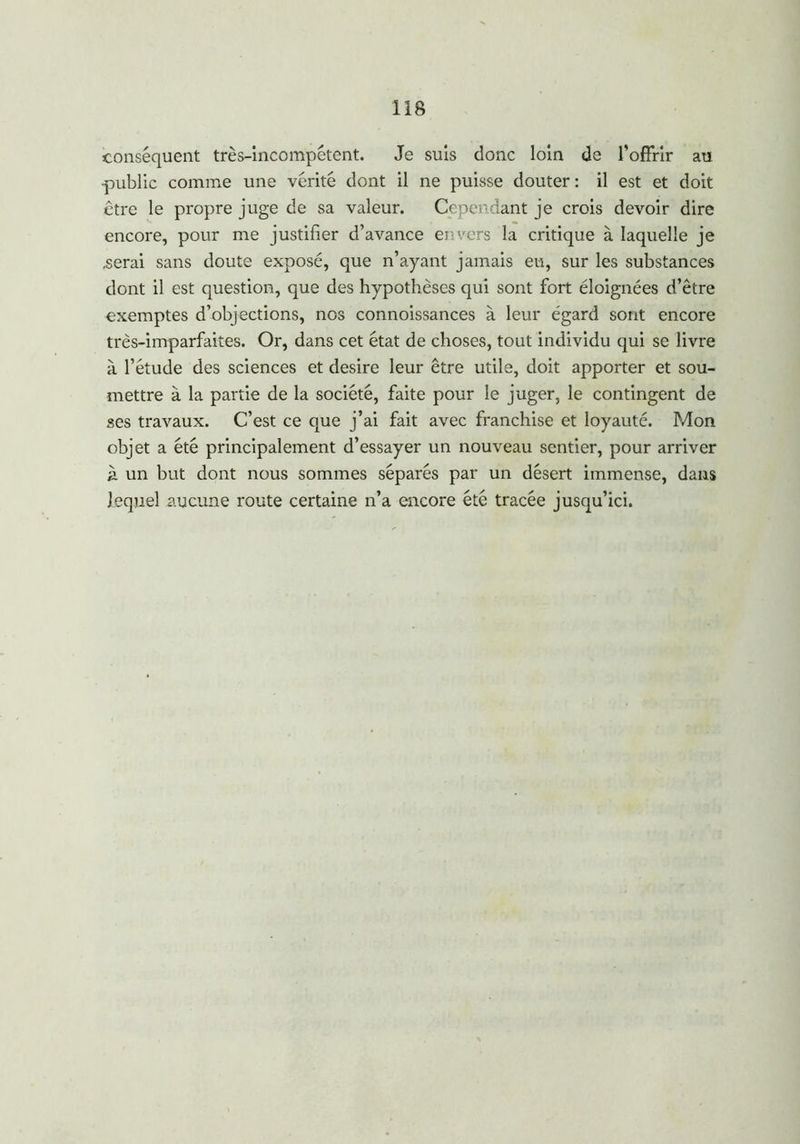 conséquent très-incompétent. Je suis donc loin de l’offrir au •public comme une vérité dont il ne puisse douter : il est et doit être le propre juge de sa valeur. Cependant je crois devoir dire encore, pour me justifier d’avance envers la critique à laquelle je .serai sans doute exposé, que n’ayant jamais eu, sur les substances dont il est question, que des hypothèses qui sont fort éloignées d’être exemptes d’objections, nos connoissances à leur égard sont encore très-imparfaites. Or, dans cet état de choses, tout individu qui se livre à l’étude des sciences et desire leur être utile, doit apporter et sou- mettre à la partie de la société, faite pour le juger, le contingent de ses travaux. C’est ce que j’ai fait avec franchise et loyauté. Mon objet a été principalement d’essayer un nouveau sentier, pour arriver à un but dont nous sommes séparés par un désert immense, dans lequel aucune route certaine n’a encore été tracée jusqu’ici.