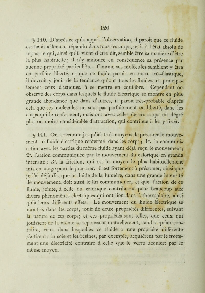 § 140. D’après ce qu’a appris l’observation, il paroit que ce fluide est habituellement répandu dans tous les corps, mais à l’état absolu de repos, ce qui, ainsi qu’il vient d’ètre dit, semble être sa manière d’être la plus habituelle ; il n’y annonce en conséquence sa présence par aucune propriété particulière. Comme ses molécules semblent y être en parfaite liberté, et que ce fluide paroit en outre très-élastique, il devrait y jouir de la tendance qu’ont tous les fluides, et principa- lement ceux élastiques, à se mettre en équilibre. Cependant on observe des corps dans lesquels le fluide électrique se montre en plus grande abondance que dans d’autres, il paroit très-probable d’après cela que ses molécules ne sont pas parfaitement en liberté, dans les corps qui le renferment, mais ont avec celles de ces corps un dégré plus ou moins considérable d’attraction, qui contribue à les y fixer. § 141. On a reconnu jusqu’ici trois moyens de procurer le mouve- ment au fluide électrique renfermé dans les corps ; 1°. la communi- cation avec les parties du même fluide ayant déjà reçu le mouvement; 2°. l’action communiquée par le mouvement du calorique en grande intensité ; 3°. la friction, qui est le moyen le plus habituellement mis en usage pour le procurer. Il est fortement à présumer, ainsi que je l’ai déjà dit, que le fluide de la lumière, dans une grande intensité de mouvement, doit aussi le lui communiquer, et que l’action de ce fluide, jointe, à celle du calorique contribuent pour beaucoup aux divers phénomènes électriques qui ont lieu dans l’athmosphère, ainsi qu’à leurs différents effets. Le mouvement du fluide électrique se montre, dans les corps, jouir de deux propriétés différentes, suivant la nature de ces corps; et ces propriétés sont telles, que ceux qui jouissent de la même se repoussent mutuellement, tandis qu’au con- traire, ceux dans lesquelles ce fluide a une propriété différente y attirent : la soie et les résines, par exemple, acquièrent par le frotte- ment une électricité contraire à celle que le verre acquiert par le même moyen.