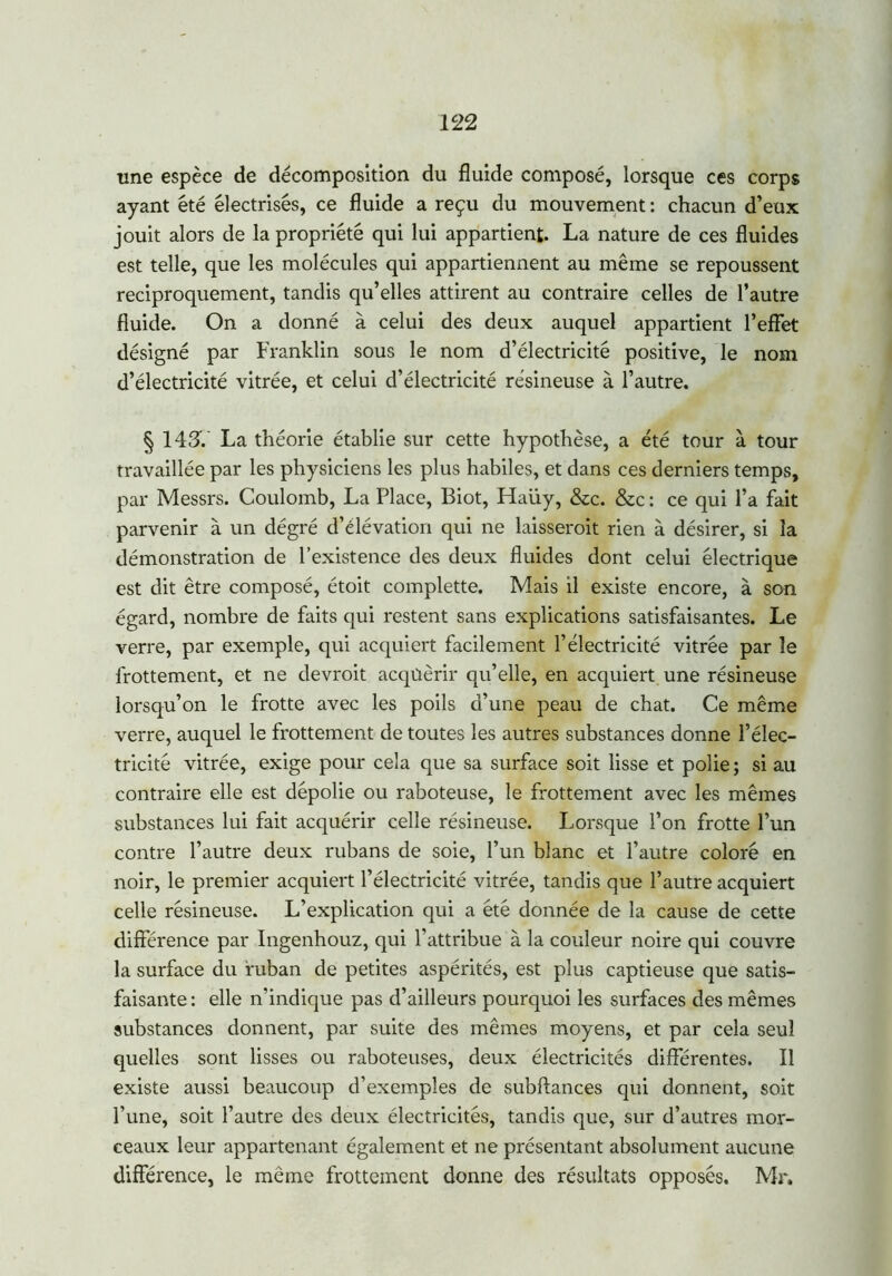 une espèce de décomposition du fluide composé, lorsque ces corps ayant été électrisés, ce fluide a reçu du mouvement : chacun d’eux jouit alors de la propriété qui lui appartient. La nature de ces fluides est telle, que les molécules qui appartiennent au même se repoussent réciproquement, tandis qu’elles attirent au contraire celles de l’autre fluide. On a donné à celui des deux auquel appartient l’effet désigné par Franklin sous le nom d’électricité positive, le nom d’électricité vitrée, et celui d’électricité résineuse à l’autre. § 143V La théorie établie sur cette hypothèse, a été tour à tour travaillée par les physiciens les plus habiles, et dans ces derniers temps, par Messrs. Coulomb, La Place, Biot, Haüy, &c. &c : ce qui l’a fait parvenir à un dégré d’élévation qui ne laisseroit rien à désirer, si la démonstration de l’existence des deux fluides dont celui électrique est dit être composé, étoit complette. Mais il existe encore, à son égard, nombre de faits qui restent sans explications satisfaisantes. Le verre, par exemple, qui acquiert facilement l’électricité vitrée par le frottement, et ne devrait acqûèrir qu’elle, en acquiert une résineuse lorsqu’on le frotte avec les poils d’une peau de chat. Ce même verre, auquel le frottement de toutes les autres substances donne l’élec- tricité vitrée, exige pour cela que sa surface soit lisse et polie ; si au contraire elle est dépolie ou raboteuse, le frottement avec les mêmes substances lui fait acquérir celle résineuse. Lorsque l’on frotte l’un contre l’autre deux rubans de soie, l’un blanc et l’autre coloré en noir, le premier acquiert l’électricité vitrée, tandis que l’autre acquiert celle résineuse. L’explication qui a été donnée de la cause de cette différence par Ingenhouz, qui l’attribue à la couleur noire qui couvre la surface du ruban de petites aspérités, est plus captieuse que satis- faisante: elle n’indique pas d’ailleurs pourquoi les surfaces des mêmes substances donnent, par suite des mêmes moyens, et par cela seul quelles sont lisses ou raboteuses, deux électricités différentes. Il existe aussi beaucoup d’exemples de subftances qui donnent, soit l’une, soit l’autre des deux électricités, tandis que, sur d’autres mor- ceaux leur appartenant également et ne présentant absolument aucune différence, le même frottement donne des résultats opposés. Mr.