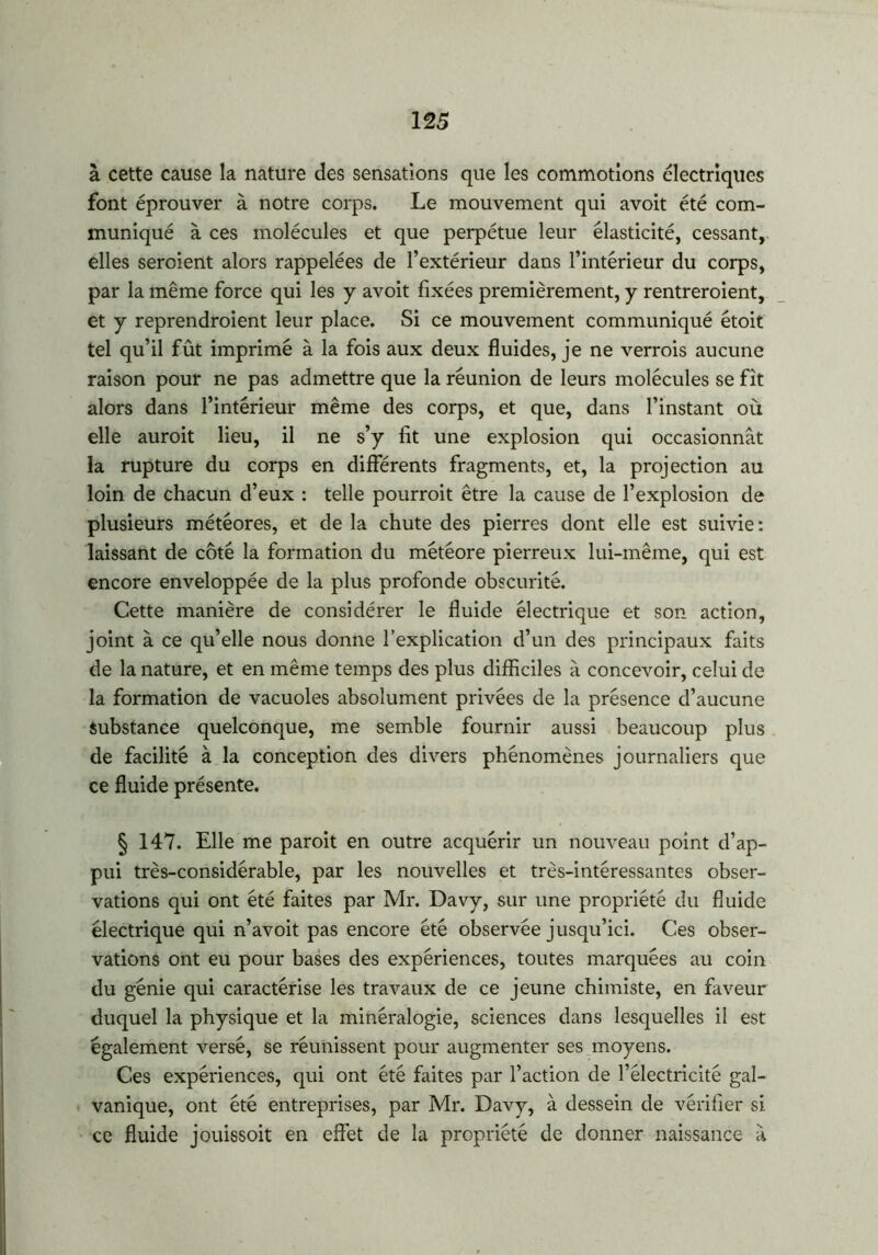 à cette cause la nature des sensations que les commotions électriques font éprouver à notre corps. Le mouvement qui avoit été com- muniqué à ces molécules et que perpétue leur élasticité, cessant, elles seroient alors rappelées de l’extérieur dans l’intérieur du corps, par la même force qui les y avoit fixées premièrement, y rentreroient, et y reprendraient leur place. Si ce mouvement communiqué étoit tel qu’il fût imprimé à la fois aux deux fluides, je ne verrais aucune raison pour ne pas admettre que la réunion de leurs molécules se fît alors dans l’intérieur même des corps, et que, dans l’instant où elle aurait lieu, il ne s’y fit une explosion qui occasionnât la rupture du corps en différents fragments, et, la projection au loin de chacun d’eux : telle pourrait être la cause de l’explosion de plusieurs météores, et de la chute des pierres dont elle est suivie: laissant de côté la formation du météore pierreux lui-même, qui est encore enveloppée de la plus profonde obscurité. Cette manière de considérer le fluide électrique et son action, joint à ce qu’elle nous donne l’explication d’un des principaux faits de la nature, et en même temps des plus difficiles à concevoir, celui de la formation de vacuoles absolument privées de la présence d’aucune Substance quelconque, me semble fournir aussi beaucoup plus de facilité à la conception des divers phénomènes journaliers que ce fluide présente. § 147. Elle me parait en outre acquérir un nouveau point d’ap- pui très-considérable, par les nouvelles et très-intéressantes obser- vations qui ont été faites par Mr. Davy, sur une propriété du fluide électrique qui n’avoit pas encore été observée jusqu’ici. Ces obser- vations ont eu pour bases des expériences, toutes marquées au coin du génie qui caractérise les travaux de ce jeune chimiste, en faveur duquel la physique et la minéralogie, sciences dans lesquelles il est également versé, se réunissent pour augmenter ses moyens. Ces expériences, qui ont été faites par l’action de l’électricité gal- vanique, ont été entreprises, par Mr. Davy, à dessein de vérifier si ce fluide jouissoit en effet de la propriété de donner naissance â