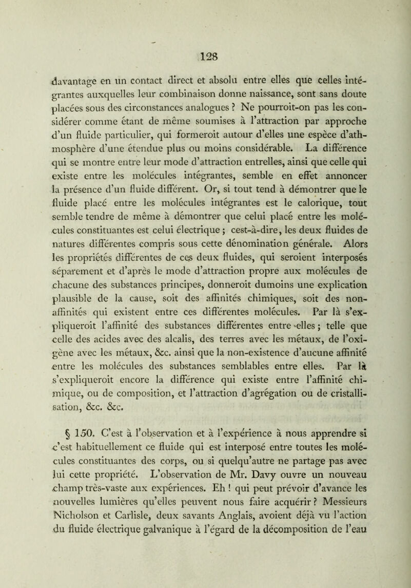 davantage en un contact direct et absolu entre elles que celles inté- grantes auxquelles leur combinaison donne naissance, sont sans doute placées sous des circonstances analogues ? Ne pourroit-on pas les con- sidérer comme étant de même soumises à l’attraction par approche d’un fluide particulier, qui formerait autour d’elles une espèce d’ath- mosphère d’une étendue plus ou moins considérable. La différence qui se montre entre leur mode d’attraction entrelles, ainsi que celle qui existe entre les molécules intégrantes, semble en effet annoncer la présence d’un fluide différent. Or, si tout tend à démontrer que le fluide placé entre les molécules intégrantes est le calorique, tout semble tendre de même à démontrer que celui placé entre les molé- cules constituantes est celui électrique ; cest-à-dire, les deux fluides de natures différentes compris sous cette dénomination générale. Alors les propriétés différentes de ces deux fluides, qui seraient interposés séparément et d’après le mode d’attraction propre aux molécules de chacune des substances principes, donnerait dumoins une explication plausible de la cause, soit des affinités chimiques, soit des non- affinités qui existent entre ces différentes molécules. Par là s’ex- pliquerait l’affinité des substances différentes entre 'elles ; telle que celle des acides avec des alcalis, des terres avec les métaux, de l’oxi- gène avec les métaux, &c. ainsi que la non-existence d’aucune affinité .entre les molécules des substances semblables entre elles. Par là s’expliquerait encore la différence qui existe entre l’affinité chi- mique, ou de composition, et l’attraction d’agrégation ou de cristalli- sation, &c. &c. § 150. C’est à l’observation et à l’expérience à nous apprendre si c’est habituellement ce fluide qui est interposé entre toutes les molé- cules constituantes des corps, ou si quelqu’autre ne partage pas avec lui cette propriété. L’observation de Mr. Davy ouvre un nouveau champ très-vaste aux expériences. Eh ! qui peut prévoir d’avance les nouvelles lumières qu’elles peuvent nous faire acquérir ? Messieurs Nicholson et Carlisle, deux savants Anglais, avoient déjà vu l’action du fluide électrique galvanique à l’égard de la décomposition de l’eau
