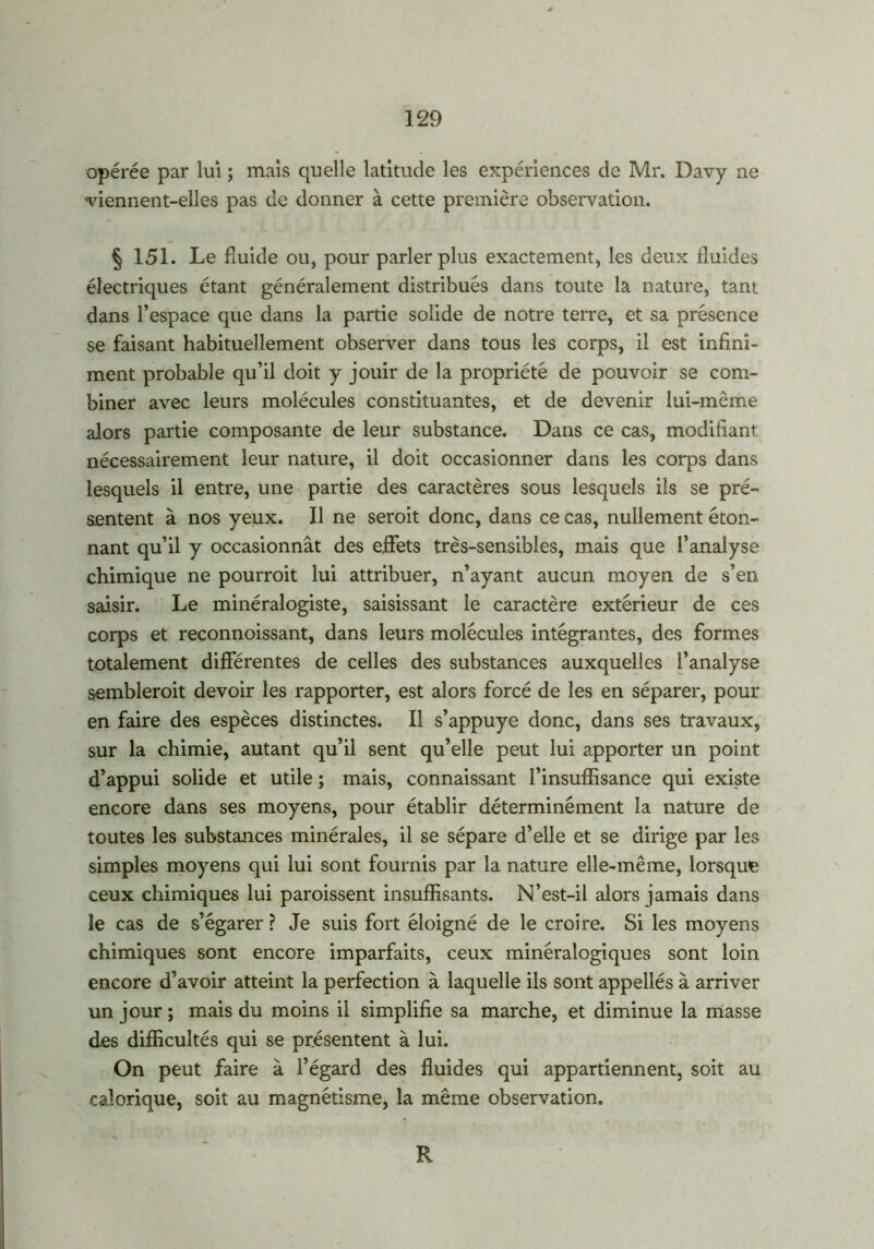 opérée par lui ; mais quelle latitude les expériences de Mr. Davy ne viennent-elles pas de donner à cette première observation. § 151. Le fluide ou, pour parler plus exactement, les deux fluides électriques étant généralement distribués dans toute la nature, tant dans l’espace que dans la partie solide de notre terre, et sa présence se faisant habituellement observer dans tous les corps, il est infini- ment probable qu’il doit y jouir de la propriété de pouvoir se com- biner avec leurs molécules constituantes, et de devenir lui-même alors partie composante de leur substance. Dans ce cas, modifiant, nécessairement leur nature, il doit occasionner dans les corps dans lesquels il entre, une partie des caractères sous lesquels ils se pré- sentent à nos yeux. Il ne seroit donc, dans ce cas, nullement éton- nant qu’il y occasionnât des effets très-sensibles, mais que l’analyse chimique ne pourrait lui attribuer, n’ayant aucun moyen de s’en saisir. Le minéralogiste, saisissant le caractère extérieur de ces corps et reconnoissant, dans leurs molécules intégrantes, des formes totalement différentes de celles des substances auxquelles l’analyse semblerait devoir les rapporter, est alors forcé de les en séparer, pour en faire des espèces distinctes. Il s’appuye donc, dans ses travaux, sur la chimie, autant qu’il sent qu’elle peut lui apporter un point d’appui solide et utile ; mais, connaissant l’insuffisance qui existe encore dans ses moyens, pour établir déterminément la nature de toutes les substances minérales, il se sépare d’elle et se dirige par les simples moyens qui lui sont fournis par la nature elle-même, lorsque ceux chimiques lui paraissent insuffisants. N’est-il alors jamais dans le cas de s’égarer ? Je suis fort éloigné de le croire. Si les moyens chimiques sont encore imparfaits, ceux minéralogiques sont loin encore d’avoir atteint la perfection à laquelle ils sont appellés à arriver un jour ; mais du moins il simplifie sa marche, et diminue la masse des difficultés qui se présentent à lui. On peut faire à l’égard des fluides qui appartiennent, soit au calorique, soit au magnétisme, la même observation. R