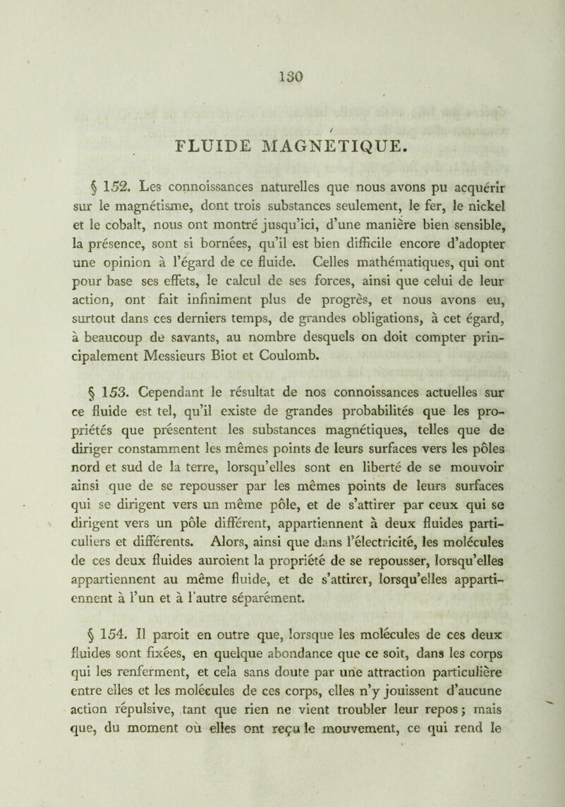FLUIDE MAGNETIQUE. § 152. Les connaissances naturelles que nous avons pu acquérir sur le magnétisme, dont trois substances seulement, le fer, le nickel et le cobalt, nous ont montré jusqu’ici, d’une manière bien sensible, la présence, sont si bornées, qu’il est bien difficile encore d’adopter une opinion à l’égard de ce fluide. Celles mathématiques, qui ont pour base ses effets, le calcul de ses forces, ainsi que celui de leur action, ont fait infiniment plus de progrès, et nous avons eu, surtout dans ces derniers temps, de grandes obligations, à cet égard, à beaucoup de savants, au nombre desquels on doit compter prin- cipalement Messieurs Biot et Coulomb. § 153. Cependant le résultat de nos connoissances actuelles sur ce fluide est tel, qu’il existe de grandes probabilités que les pro- priétés que présentent les substances magnétiques, telles que de diriger constamment les mêmes points de leurs surfaces vers les pôles nord et sud de la terre, lorsqu’elles sont en liberté de se mouvoir ainsi que de se repousser par les mêmes points de leurs surfaces qui se dirigent vers un même pôle, et de s’attirer par ceux qui se dirigent vers un pôle différent, appartiennent à deux fluides parti- culiers et différents. Alors, ainsi que dans l’électricité, les molécules de ces deux fluides auroient la propriété de se repousser, lorsqu’elles appartiennent au même fluide, et de s’attirer, lorsqu’elles apparti- ennent à l’un et à l’autre séparément. § 154. Il paroit en outre que, lorsque les molécules de ces deux fluides sont fixées, en quelque abondance que ce soit, dans les corps qui les renferment, et cela sans doute par une attraction particulière entre elles et les molécules de ces corps, elles n’y jouissent d’aucune action répulsive, tant que rien ne vient troubler leur repos ; mais que, du moment où elles ont reçu le mouvement, ce qui rend le