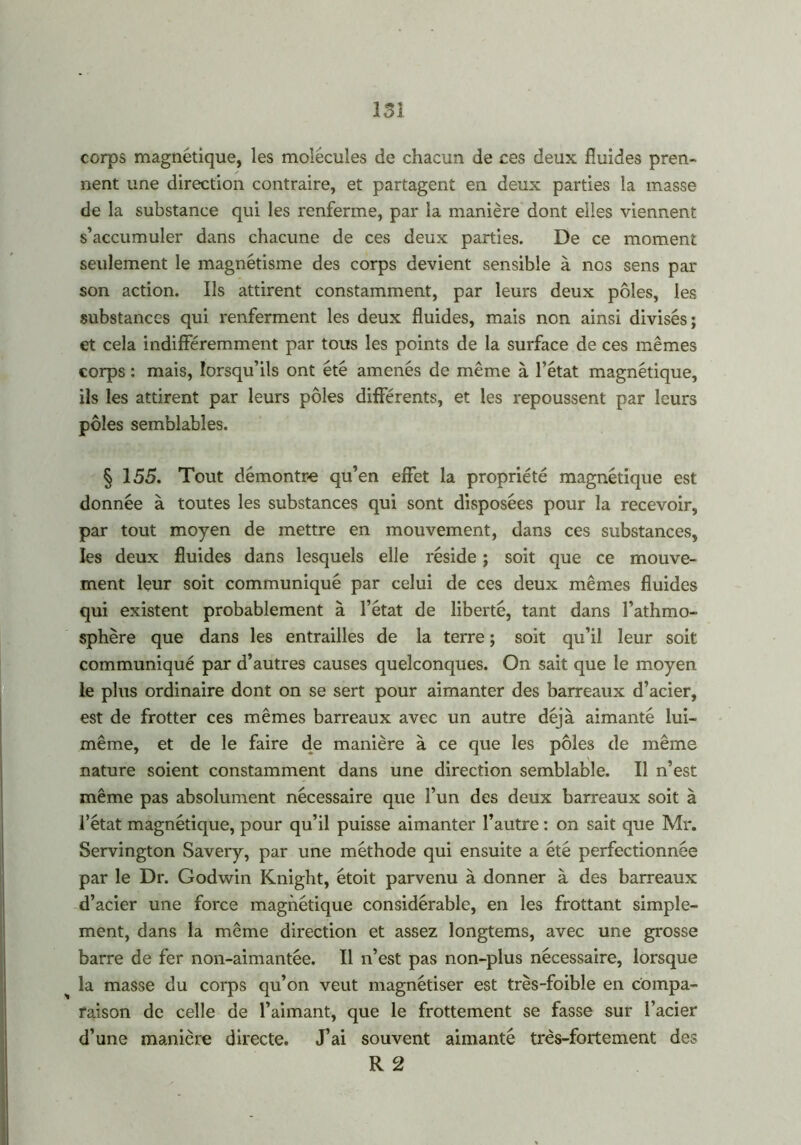 13 I corps magnétique, les molécules de chacun de ces deux fluides pren- nent une direction contraire, et partagent en deux parties la masse de la substance qui les renferme, par la manière dont elles viennent s’accumuler dans chacune de ces deux parties. De ce moment seulement le magnétisme des corps devient sensible à nos sens par son action. Ils attirent constamment, par leurs deux pôles, les substances qui renferment les deux fluides, mais non ainsi divisés; et cela indifféremment par tous les points de la surface de ces mêmes corps : mais, lorsqu’ils ont été amenés de même à l’état magnétique, ils les attirent par leurs pôles différents, et les repoussent par leurs pôles semblables. § 155. Tout démontre qu’en effet la propriété magnétique est donnée à toutes les substances qui sont disposées pour la recevoir, par tout moyen de mettre en mouvement, dans ces substances, les deux fluides dans lesquels elle réside ; soit que ce mouve- ment leur soit communiqué par celui de ces deux mêmes fluides qui existent probablement à l’état de liberté, tant dans l’athmo- sphère que dans les entrailles de la terre ; soit qu’il leur soit communiqué par d’autres causes quelconques. On sait que le moyen le plus ordinaire dont on se sert pour aimanter des barreaux d’acier, est de frotter ces mêmes barreaux avec un autre déjà aimanté lui- même, et de le faire de manière à ce que les pôles de même nature soient constamment dans une direction semblable. Il n’est même pas absolument nécessaire que l’un des deux barreaux soit à l’état magnétique, pour qu’il puisse aimanter l’autre : on sait que Mr. Servington Savery, par une méthode qui ensuite a été perfectionnée par le Dr. Godwin Knight, étoit parvenu à donner à des barreaux d’acier une force magnétique considérable, en les frottant simple- ment, dans la même direction et assez longtems, avec une grosse barre de fer non-aimantée. Il n’est pas non-plus nécessaire, lorsque la masse du corps qu’on veut magnétiser est très-foible en compa- raison de celle de l’aimant, que le frottement se fasse sur l’acier d’une manière directe. J’ai souvent aimanté très-fortement des R 2
