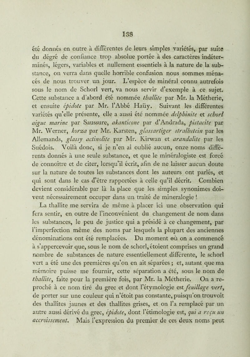 188 été donnés en outre à différentes de leurs simples variétés, par suite du degré de confiance trop absolue portée à des caractères indéter- minés, légers, variables et nullement essentiels à la nature de la sub- stance, on verra dans quelle horrible confusion nous sommes ména- cés de nous trouver un jour. L’espèce de minéral connu autrefois sous le nom de Schorl vert, va nous servir d’exemple à ce sujet. Cette substance a d’abord été nommée thallite par Mr. la Métherie, et ensuite épidote par Mr. l’Abbé Haüy. Suivant les différentes variétés qu’elle présente, elle a aussi été nommée delphinite et schorl aigue marine par Saussure, akanticone par d’Andrada, pistache par Mr. Werner, korza par Mr. Karsten, glassartiger stralhstein par les Allemands, glas s y actinolite par Mr. Kirwan et arandalite par les Suédois. Voilà donc, si je n’en ai oublié aucun, onze noms diffé- rents donnés à une seule substance, et que le minéralogiste est forcé de connoître et de citer, lorsqu’il écrit, afin de ne laisser aucun doute sur la nature de toutes les substances dont les auteurs ont parlés, et qui sont dans le cas d’être rapportées à celle qu’il décrit. Combien devient considérable par là la place que les simples synonimes doi- vent nécessairement occuper dans un traité de minéralogie ! La thallite me servira de même à placer ici une observation qui fera sentir, en outre de l’inconvénient du changement de nom dans les substances, le peu de justice qui a présidé à ce changement, par l’imperfection même des noms par lesquels la plupart des anciennes dénominations ont été remplacées. Du moment où on a commencé à s’appercevoir que, sous le nom de schorl, étoient comprises un grand nombre de substances de nature essentiellement différente, le schorl vert a été une des premières qu’on en ait séparées ; et, autant que ma mémoire puisse me fournir, cette séparation a été, sous le nom de thallite, faite pour la première fois, par Mr. la Métherie. On a re- proché à ce nom tiré du grec et dont l’étymologie est feuillage verty de porter sur une couleur qui n’étoit pas constante, puisqu’on trouvoit des thallites jaunes et des thallites grises, et on l’a remplacé par un autre aussi dérivé du grec, épidote, dont l’étimologie est, qui a reçu un accroissement. Mais l’expression du premier de ces deux noms peut