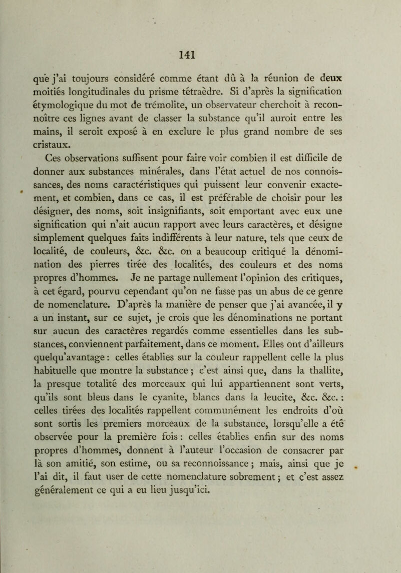 que j’ai toujours considéré comme étant dû à la réunion de deux moitiés longitudinales du prisme tétraèdre. Si d’après la signification étymologique du mot de trémolite, un observateur cherchoit à recon- noître ces lignes avant de classer la substance qu’il auroit entre les mains, il seroit exposé à en exclure le plus grand nombre de ses cristaux. Ces observations suffisent pour faire voir combien il est difficile de donner aux substances minérales, dans l’état actuel de nos connois- sances, des noms caractéristiques qui puissent leur convenir exacte- ment, et combien, dans ce cas, il est préférable de choisir pour les désigner, des noms, soit insignifiants, soit emportant avec eux une signification qui n’ait aucun rapport avec leurs caractères, et désigne simplement quelques faits indifférents à leur nature, tels que ceux de localité, de couleurs, &c. &c. on a beaucoup critiqué la dénomi- nation des pierres tirée des localités, des couleurs et des noms propres d’hommes. Je ne partage nullement l’opinion des critiques, à cet égard, pourvu cependant qu’on ne fasse pas un abus de ce genre de nomenclature. D’après la manière de penser que j’ai avancée, il y a un instant, sur ce sujet, je crois que les dénominations ne portant sur aucun des caractères regardés comme essentielles dans les sub- stances, conviennent parfaitement, dans ce moment. Elles ont d’ailleurs quelqu’avantage : celles établies sur la couleur rappellent celle la plus habituelle que montre la substance ; c’est ainsi que, dans la thallite, la presque totalité des morceaux qui lui appartiennent sont verts, qu’ils sont bleus dans le cyanite, blancs dans la leucite, &c. &c. : celles tirées des localités rappellent communément les endroits d’où sont sortis les premiers morceaux de la substance, lorsqu’elle a été observée pour la première fois : celles établies enfin sur des noms propres d’hommes, donnent à l’auteur l’occasion de consacrer par là son amitié, son estime, ou sa reconnoissance ; mais, ainsi que je l’ai dit, il faut user de cette nomenclature sobrement ; et c’est assez généralement ce qui a eu lieu jusqu’ici.