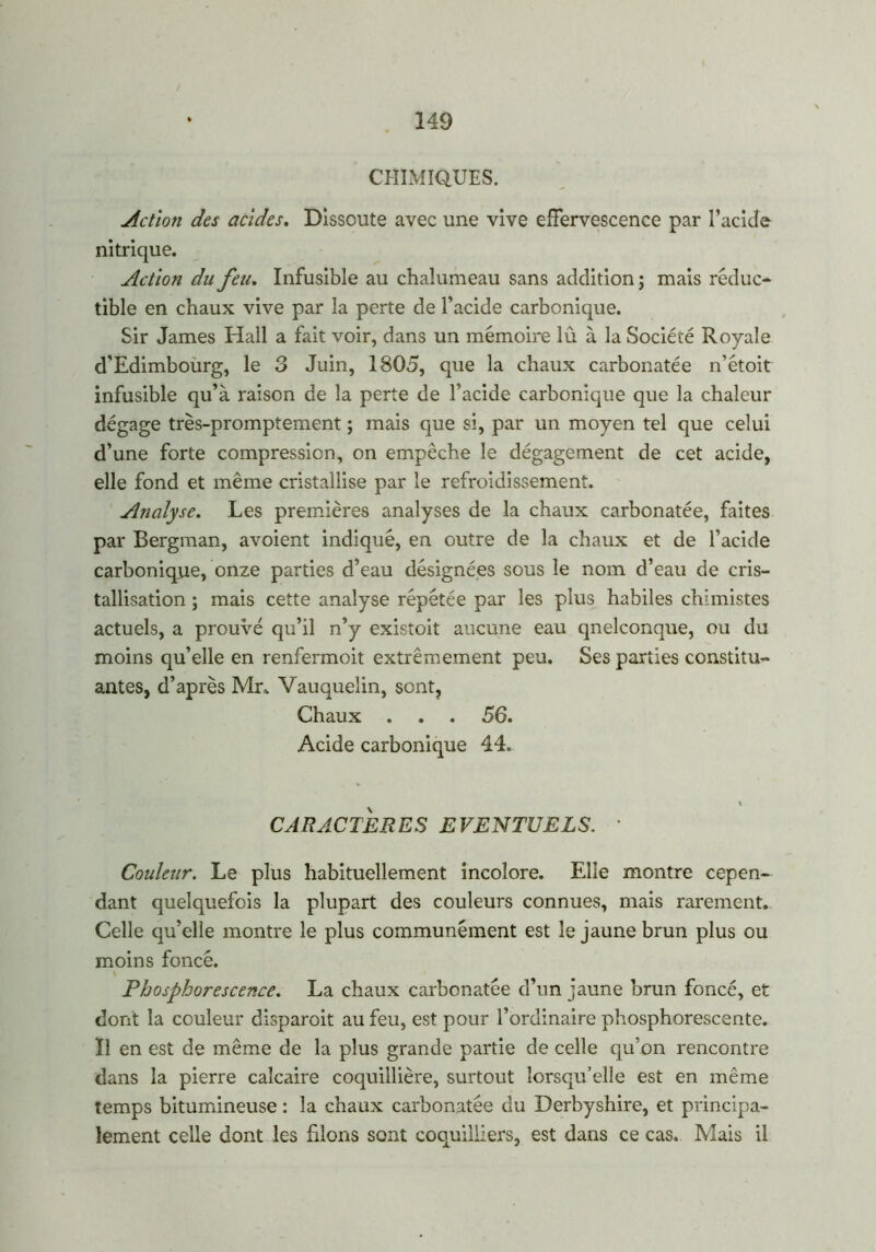 CHIMIQUES. Action des acides. Dissoute avec une vive effervescence par l’acide nitrique. Action du feu. Infusible au chalumeau sans addition ; mais réduc- tible en chaux vive par la perte de l’acide carbonique. Sir James Hall a fait voir, dans un mémoire lû à la Société Royale d'Edimbourg, le 3 Juin, 1805, que la chaux carbonatée n’étoit infusible qu’à raison de la perte de l’acide carbonique que la chaleur dégage très-promptement ; mais que si, par un moyen tel que celui d’une forte compression, on empêche le dégagement de cet acide, elle fond et même cristallise par le refroidissement. Analyse. Les premières analyses de la chaux carbonatée, faites par Bergman, avoient indiqué, en outre de la chaux et de l’acide carbonique, onze parties d’eau désignées sous le nom d’eau de cris- tallisation ; mais cette analyse répétée par les plus habiles chimistes actuels, a prouvé qu’il n’y existoit aucune eau qnelconque, ou du moins qu’elle en renfermoit extrêmement peu. Ses parties constitu- antes, d’après Mr, Vauquelin, sont, Chaux . . . 56. Acide carbonique 44. \ CARACTÈRES EVENTUELS. ' Couleur. Le plus habituellement incolore. Elle montre cepen- dant quelquefois la plupart des couleurs connues, mais rarement. Celle qu’elle montre le plus communément est le jaune brun plus ou moins foncé. Phosphorescence. La chaux carbonatée d’un jaune brun foncé, et dont la couleur disparoit au feu, est pour l’ordinaire phosphorescente. Il en est de même de la plus grande partie de celle qu’on rencontre dans la pierre calcaire coquillière, surtout lorsqu’elle est en même temps bitumineuse : la chaux carbonatée du Derbyshire, et principa- lement celle dont les filons sont coquilliers, est dans ce cas. Mais il