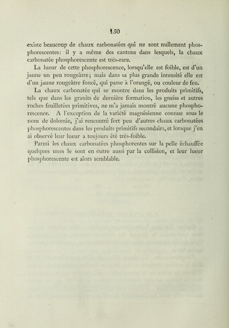 existe beaucoup de chaux carbonatées qui ne sont nullement phos- phorescentes: il y a même des cantons dans lesquels, la chaux carbonatée phosphorescente est très-rare. La lueur de cette phosphorescence, lorsqu’elle est foible, est d’un jaune un peu rougeâtre; mais dans sa plus grande intensité elle est d’un jaune rougeâtre foncé, qui passe à l’orangé, ou couleur de feu. La chaux carbonatée qui se montre dans les produits primitifs, tels que dans les granits de dernière formation, les gneiss et autres roches feuilletées primitives, ne m’a jamais montré aucune phospho- rescence. A l’exception de la variété magnésienne connue sous le nom de dolomie, j’ai rencontré fort peu d’autres chaux carbonatées phosphorescentes dans les produits primitifs secondairs, et lorsque j’en ai observé leur lueur a toujours été très-foible. Parmi les chaux carbonatées phosphorentes sur la pelle échauffée quelques unes le sont en outre aussi par la collision, et leur lueur phosphorescente est alors semblable.