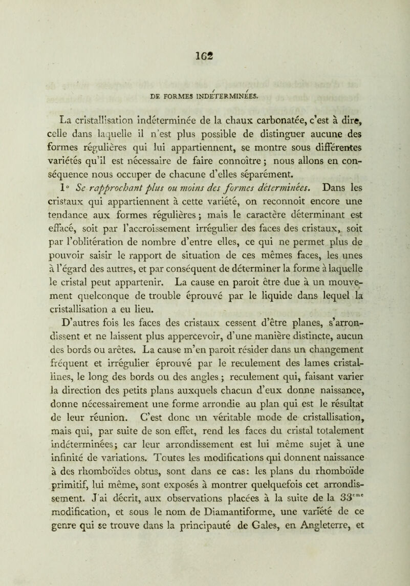 DE FORMES INDETERMINEES. La cristallisation indéterminée de la chaux carbonatée, c’est à dire, celle dans laquelle il n’est plus possible de distinguer aucune des formes régulières qui lui appartiennent, se montre sous différentes variétés qu’il est nécessaire de faire connoître ; nous allons en con- séquence nous occuper de chacune d’elles séparément. 1 ° Se rapprochant plus ou moins des formes déterminées. Dans les cristaux qui appartiennent à cette variété, on reconnoit encore une tendance aux formes régulières ; mais le caractère déterminant est effacé, soit par l’accroissement irrégulier des faces des cristaux, soit par l’oblitération de nombre d’entre elles, ce qui ne permet plus de pouvoir saisir le rapport de situation de ces mêmes faces, les unes à l’égard des autres, et par conséquent de déterminer la forme à laquelle le cristal peut appartenir. La cause en paroit être due à un mouve- ment quelconque de trouble éprouvé par le liquide dans lequel la cristallisation a eu lieu. D’autres fois les faces des cristaux cessent d’être planes, s’arron- dissent et ne laissent plus appercevoir, d’une manière distincte, aucun des bords ou arêtes. La cause m’en paroit résider dans un changement fréquent et irrégulier éprouvé par le reculement des lames cristal- lines, le long des bords ou des angles ; reculement qui, faisant varier la direction des petits plans auxquels chacun d’eux donne naissance, donne nécessairement une forme arrondie au plan qui est le résultat de leur réunion. C’est donc un véritable mode de cristallisation, mais qui, par suite de son effet, rend les faces du cristal totalement indéterminées; car leur arrondissement est lui même sujet à une infinité de variations. Toutes les modifications qui donnent naissance à des rhomboïdes obtus, sont dans ce cas: les plans du rhomboïde primitif, lui même, sont exposés à montrer quelquefois cet arrondis- sement. J ai décrit, aux observations placées à la suite de la 33eme modification, et sous le nom de Diamantiforme, une variété de ce genre qui se trouve dans la principauté de Gales, en Angleterre, et