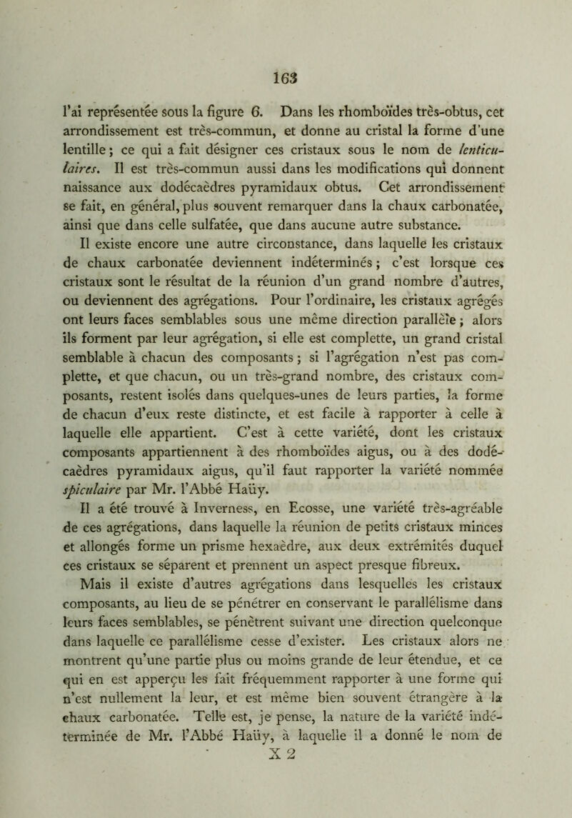 l’ai représentée sous la figure 6. Dans les rhomboïdes très-obtus, cet arrondissement est très-commun, et donne au cristal la forme d’une lentille ; ce qui a fait désigner ces cristaux sous le nom de lenticu- laires. Il est très-commun aussi dans les modifications qui donnent naissance aux dodécaèdres pyramidaux obtus. Cet arrondissement se fait, en général, plus souvent remarquer dans la chaux carbonatée, ainsi que dans celle sulfatée, que dans aucune autre substance. Il existe encore une autre circonstance, dans laquelle les cristaux de chaux carbonatée deviennent indéterminés ; c’est lorsque ces cristaux sont le résultat de la réunion d’un grand nombre d’autres, ou deviennent des agrégations. Pour l’ordinaire, les cristaux agrégés ont leurs faces semblables sous une même direction parallèle ; alors ils forment par leur agrégation, si elle est complette, un grand cristal semblable à chacun des composants ; si l’agrégation n’est pas com- plette, et que chacun, ou un très-grand nombre, des cristaux com- posants, restent isolés dans quelques-unes de leurs parties, la forme de chacun d’eux reste distincte, et est facile à rapporter à celle à laquelle elle appartient. C’est à cette variété, dont les cristaux composants appartiennent à des rhomboïdes aigus, ou à des dodé- caèdres pyramidaux aigus, qu’il faut rapporter la variété nommée spiculaire par Mr. l’Abbé Haüy. Il a été trouvé à Inverness, en Ecosse, une variété très-agréable de ces agrégations, dans laquelle la réunion de petits cristaux minces et allongés forme un prisme hexaèdre, aux deux extrémités duquel ces cristaux se séparent et prennent un aspect presque fibreux. Mais il existe d’autres agrégations dans lesquelles les cristaux composants, au lieu de se pénétrer en conservant le parallélisme dans leurs faces semblables, se pénètrent suivant une direction quelconque dans laquelle ce parallélisme cesse d’exister. Les cristaux alors ne montrent qu’une partie plus ou moins grande de leur étendue, et ce qui en est apperçu les fait fréquemment rapporter à une forme qui n’est nullement la leur, et est même bien souvent étrangère à la- chaux carbonatée. Telle est, je pense, la nature de la variété indé- terminée de Mr. l’Abbé Haüy, à laquelle il a donné le nom de X 2