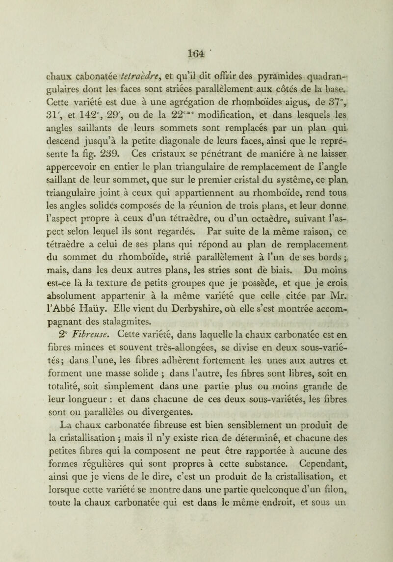 chaux caborxatée tétraèdre, et qu’il dit offrir des pyramides quadran- gulaires dont les faces sont striées parallèlement aux côtés de la base. Cette variété est due à une agrégation de rhomboïdes aigus, de 37°, 31/, et 142°, 29', ou de la 22eme modification, et dans lesquels les angles saillants de leurs sommets sont remplacés par un plan qui descend jusqu’à la petite diagonale de leurs faces, ainsi que le repré- sente la fig. 239. Ces cristaux se pénétrant de manière à ne laisser appercevoir en entier le plan triangulaire de remplacement de l’angle saillant de leur sommet, que sur le premier cristal du système, ce plan triangulaire joint à ceux qui appartiennent au rhomboïde, rend tous les angles solides composés de la réunion de trois plans, et leur donne l’aspect propre à ceux d’un tétraèdre, ou d’un octaèdre, suivant l’as- pect selon lequel ils sont regardés. Par suite de la même raison, ce tétraèdre a celui de ses plans qui répond au plan de remplacement du sommet du rhomboïde, strié parallèlement à l’un de ses bords ; mais, dans les deux autres plans, les stries sont de biais. Du moins est-ce là la texture de petits groupes que je possède, et que je crois absolument appartenir à la même variété que celle citée par Mr. l’Abbé Haüy. Elle vient du Derbyshire, où elle s’est montrée accom- pagnant des stalagmites. 2U Fibreuse. Cette variété, dans laquelle la chaux carbonatée est en fibres minces et souvent très-allongées, se divise en deux sous-varié- tés ; dans l’une, les fibres adhèrent fortement les unes aux autres et forment une masse solide ; dans l’autre, les fibres sont libres, soit en totalité, soit simplement dans une partie plus ou moins grande de leur longueur : et dans chacune de ces deux sous-variétés, les fibres sont ou parallèles ou divergentes. La chaux carbonatée fibreuse est bien sensiblement un produit de la cristallisation ; mais il n’y existe rien de déterminé, et chacune des petites fibres qui la composent ne peut être rapportée à aucune des formes régulières qui sont propres à cette substance. Cependant, ainsi que je viens de le dire, c’est un produit de la cristallisation, et lorsque cette variété se montre dans une partie quelconque d’un filon, toute la chaux carbonatée qui est dans le même endroit, et sous un