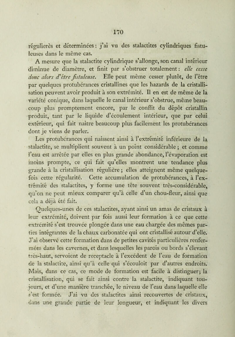 régulières et déterminées : j’ai vu des stalactites cylindriques fistu- leuses dans le même cas. A mesure que la stalactite cylindrique s’allonge, son canal intérieur diminue de diamètre, et finit par s’obstruer totalement : elle cesse donc alors d'être Jistuleuse. Elle peut même cesser plutôt, de l’être par quelques protubérances cristallines que les hazards de la cristalli- sation peuvent avoir produit à son extrémité. Il en est de même de la variété conique, dans laquelle le canal intérieur s’obstrue, même beau- coup plus promptement encore, par le conflit du dépôt cristallin produit, tant par le liquide d’écoulement intérieur, que par celui extérieur, qui fait naitre beaucoup plus facilement les protubérances dont je viens de parler. Les protubérances qui naissent ainsi à l’extrémité inférieure de la stalactite, se multiplient souvent à un point considérable ; et comme f eau est arrêtée par elles en plus grande abondance, l’évaporation est moins prompte, ce qui fait qu’elles montrent une tendance plus grande à la cristallisation régulière ; elles atteignent même quelque- fois cette régularité. Cette accumulation de protubérances, à l’ex- trémité des stalactites, y forme une tête souvent très-considérable, qu’on ne peut mieux comparer qu’à celle d’un chou-fleur, ainsi que cela a déjà été fait. Quelques-unes de ces stalactites, ayant ainsi un amas de cristaux à leur extrémité, doivent par fois aussi leur formation à ce que cette extrémité s’est trouvée plongée dans une eau chargée des mêmes par- ties intégrantes de la chaux carbonatée qui ont cristallisé autour d’elle. J’ai observé cette formation dans de petites cavités particulières renfer- mées dans les cavernes, et dans lesquelles les parois ou bords s’élevant très-haut, servoient de réceptacle à l’excédent de l’eau de formation de la stalactite, ainsi qu’à celle qui s’écouloit par d’autres endroits. Mais, dans ce cas, ce mode de formation est facile à distinguer; la cristallisation, qui se fait ainsi contre la stalactite, indiquant tou- jours, et d’une manière tranchée, le niveau de l’eau dans laquelle elle s’est formée. J’ai vu des stalactites ainsi recouvertes de cristaux, dans une grande partie de leur longueur, et indiquant les divers