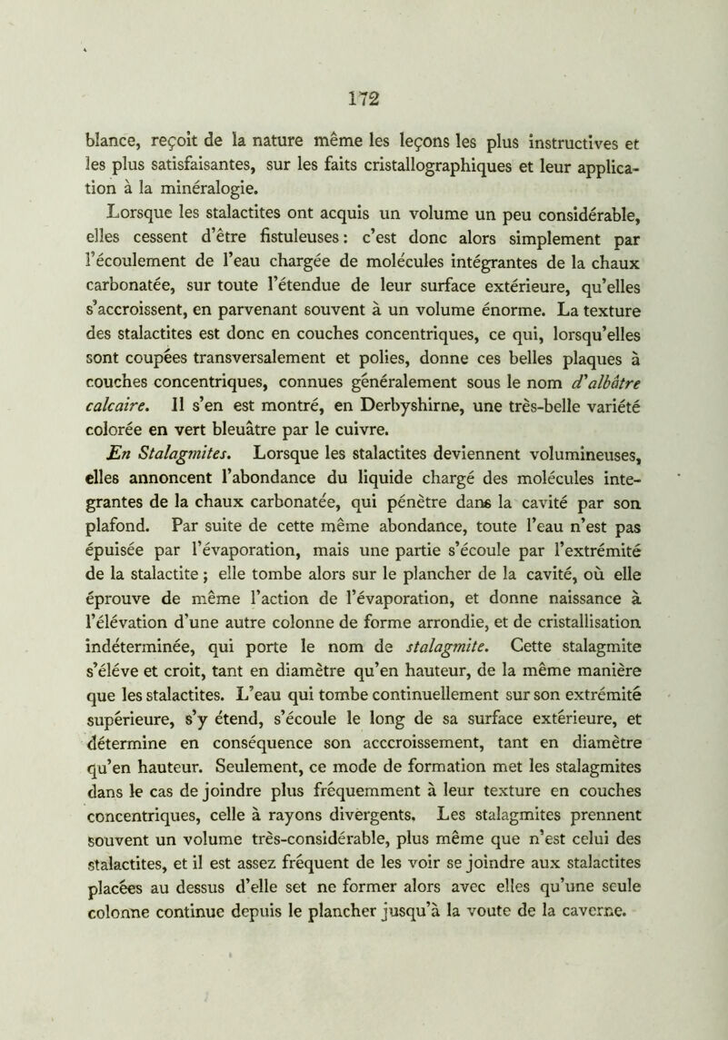 bîance, reçoit de la nature même les leçons les plus instructives et les plus satisfaisantes, sur les faits cristallographiques et leur applica- tion à la minéralogie. Lorsque les stalactites ont acquis un volume un peu considérable, elles cessent d’être fistuleuses: c’est donc alors simplement par l’écoulement de l’eau chargée de molécules intégrantes de la chaux carbonatée, sur toute l’étendue de leur surface extérieure, qu’elles s’accroissent, en parvenant souvent à un volume énorme. La texture des stalactites est donc en couches concentriques, ce qui, lorsqu’elles sont coupées transversalement et polies, donne ces belles plaques à couches concentriques, connues généralement sous le nom d'albâtre calcaire. J1 s’en est montré, en Derbyshirne, une très-belle variété colorée en vert bleuâtre par le cuivre. En Stalagmites. Lorsque les stalactites deviennent volumineuses, elles annoncent l’abondance du liquide chargé des molécules inté- grantes de la chaux carbonatée, qui pénètre dans la cavité par son plafond. Par suite de cette même abondance, toute l’eau n’est pas épuisée par l’évaporation, mais une partie s’écoule par l’extrémité de la stalactite ; elle tombe alors sur le plancher de la cavité, où elle éprouve de même l’action de l’évaporation, et donne naissance à l’élévation d’une autre colonne de forme arrondie, et de cristallisation, indéterminée, qui porte le nom de stalagmite. Cette stalagmite s’élève et croit, tant en diamètre qu’en hauteur, de la même manière que les stalactites. L’eau qui tombe continuellement sur son extrémité supérieure, s’y étend, s’écoule le long de sa surface extérieure, et détermine en conséquence son acccroissement, tant en diamètre qu’en hauteur. Seulement, ce mode de formation met les stalagmites dans le cas de joindre plus fréquemment à leur texture en couches concentriques, celle à rayons divergents. Les stalagmites prennent souvent un volume très-considérable, plus même que n’est celui des stalactites, et il est assez fréquent de les voir se joindre aux stalactites placées au dessus d’elle set ne former alors avec elles qu’une seule colonne continue depuis le plancher jusqu’à la voûte de la caverne.