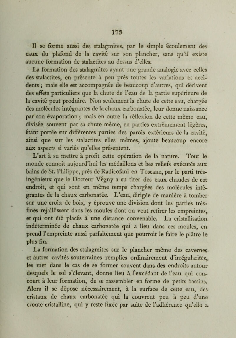 Il se forme aussi des stalagmites, par le simple écoulement des eaux du plafond de la cavité sur son plancher, sans qu’il existe aucune formation de stalactites au dessus d’elles. La formation des stalagmites ayant une grande analogie avec celles des stalactites, en présente à peu près toutes les variations et acci- dents ; mais elle est accompagnée de beaucoup d’autres, qui dérivent des effets particuliers que la chute de l’eau de la partie supérieure de la cavité peut produire. Non seulement la chute de cette eau, chargée des molécules intégrantes de la chaux carbonatée, leur donne naissance par son évaporation ; mais en outre la réflexion de cette même eau, divisée souvent par sa chute même, en parties extrêmement légères, étant portée sur différentes parties des parois extérieurs de la cavité, ainsi que sur les stalactites elles mêmes, ajoute beaucoup encore aux aspects si variés qu’elles présentent. L’art à su mettre à profit cette opération de la nature. Tout le monde connoit aujourd’hui les médaillons et bas reliefs exécutés aux bains de St. Philippe, près de Radicofani en Toscane, par le parti très- ingénieux que le Docteur Végny a su tirer des eaux chaudes de cet endroit, et qui sont en même temps chargées des molécules inté- grantes de la chaux carbonatée. L’eau, dirigée de manière à tomber sur une croix de bois, y éprouve une division dont les parties très- fines rejaillissent dans les moules dont on veut retirer les empreintes, et qui ont été placés à une distance convenable. La cristallisation indéterminée de chaux carbonatée qui a lieu dans ces moules, en prend l’empreinte aussi parfaitement que pourrait le faire le plâtre le plus fin. La formation des stalagmites sur le plancher même des cavernes et autres cavités souterraines remplies ordinairement d’irrégularités,, les met dans le cas de se former souvent dans des endroits autour desquels le sol s’élevant, donne lieu à l’excédant de l’eau qui con- court à leur formation, de se rassembler en forme de petits bassins. Alors il se dépose nécessairement, à la surface de cette eau, des cristaux de chaux carbonatée qui la couvrent peu à peu d’une croûte cristalline, qui y reste fixée par suite de l’adhérence quelle a