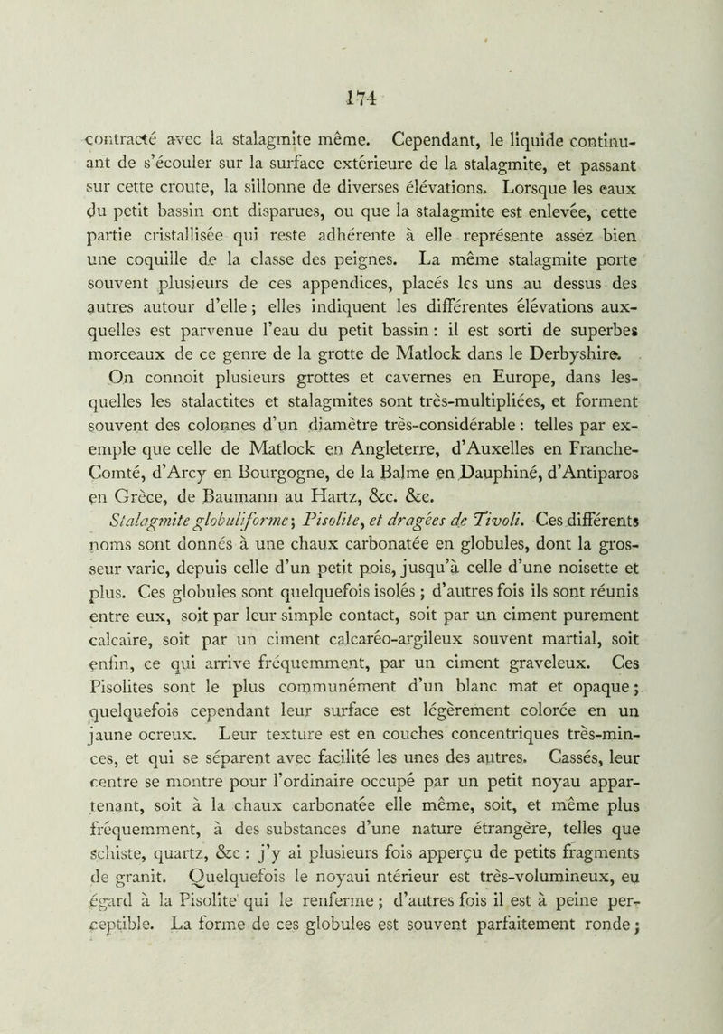 contracté avec la stalagmite même. Cependant, le liquide continu- ant de s’écouler sur la surface extérieure de la stalagmite, et passant sur cette croûte, la sillonne de diverses élévations. Lorsque les eaux du petit bassin ont disparues, ou que la stalagmite est enlevée, cette partie cristallisée qui reste adhérente à elle représente assez bien une coquille de la classe des peignes. La même stalagmite porte souvent plusieurs de ces appendices, placés les uns au dessus des autres autour d’elle ; elles indiquent les différentes élévations aux- quelles est parvenue l’eau du petit bassin : il est sorti de superbes morceaux de ce genre de la grotte de Matlock dans le Derbyshire. On connoit plusieurs grottes et cavernes en Europe, dans les- quelles les stalactites et stalagmites sont très-multipliées, et forment souvent des colonnes d’un diamètre très-considérable: telles par ex- emple que celle de Matlock en Angleterre, d’Auxelles en Franche- Comté, d’Arcy en Bourgogne, de la Balme en Dauphiné, d’Antiparos en Grèce, de Baumann au Hartz, &c. &c. Stalagmite globuliforme \ Pisolite, et dragées de Tivoli. Ces différents noms sont donnés à une chaux carbonatée en globules, dont la gros- seur varie, depuis celle d’un petit pois, jusqu’à celle d’une noisette et plus. Ces globules sont quelquefois isolés ; d’autres fois ils sont réunis entre eux, soit par leur simple contact, soit par un ciment purement calcaire, soit par un ciment calcaréo-argileux souvent martial, soit enfin, ce qui arrive fréquemment, par un ciment graveleux. Ces Pisolites sont le plus communément d’un blanc mat et opaque ; quelquefois cependant leur surface est légèrement colorée en un jaune ocreux. Leur texture est en couches concentriques très-min- ces, et qui se séparent avec facilité les unes des autres. Cassés, leur centre se montre pour l’ordinaire occupé par un petit noyau appar- tenant, soit à la chaux carbonatée elle même, soit, et même plus fréquemment, à des substances d’une nature étrangère, telles que schiste, quartz, &c : j’y ai plusieurs fois apperçu de petits fragments de granit. Quelquefois le noyaui ntérieur est très-volumineux, eu égard à la Pisolite qui le renferme ; d’autres fois il est à peine per- ceptible. La forme de ces globules est souvent parfaitement ronde ;