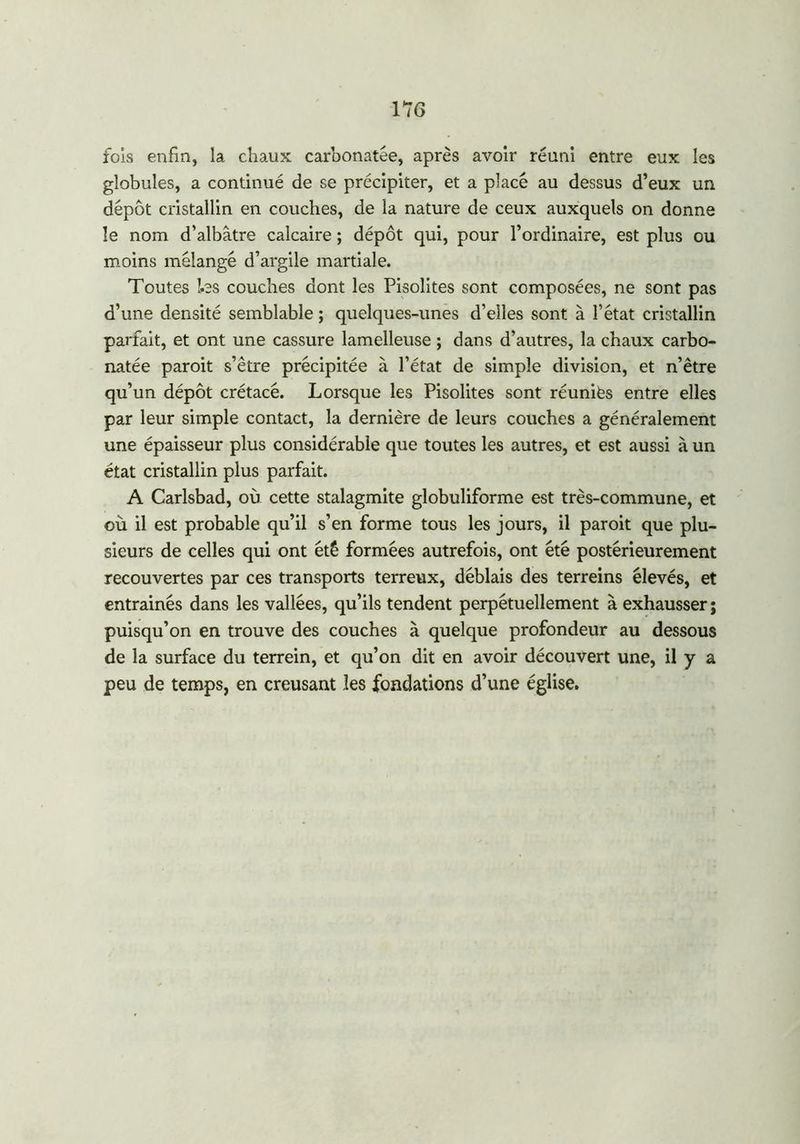 fols enfin, la chaux carbonatee, après avoir réuni entre eux les globules, a continué de se précipiter, et a placé au dessus d’eux un dépôt cristallin en couches, de la nature de ceux auxquels on donne le nom d’albâtre calcaire ; dépôt qui, pour l’ordinaire, est plus ou moins mélangé d’argile martiale. Toutes les couches dont les Pisolites sont composées, ne sont pas d’une densité semblable ; quelques-unes d’elles sont à l’état cristallin parfait, et ont une cassure lamelleuse ; dans d’autres, la chaux carbo- natée paroit s’être précipitée à l’état de simple division, et n’être qu’un dépôt crétacé. Lorsque les Pisolites sont réuniës entre elles par leur simple contact, la dernière de leurs couches a généralement une épaisseur plus considérable que toutes les autres, et est aussi à un état cristallin plus parfait. A Carlsbad, où cette stalagmite globuliforme est très-commune, et où il est probable qu’il s’en forme tous les jours, il paroit que plu- sieurs de celles qui ont été formées autrefois, ont été postérieurement recouvertes par ces transports terreux, déblais des terreins élevés, et entrainés dans les vallées, qu’ils tendent perpétuellement à exhausser ; puisqu’on en trouve des couches à quelque profondeur au dessous de la surface du terrein, et qu’on dit en avoir découvert une, il y a peu de temps, en creusant les fondations d’une église.