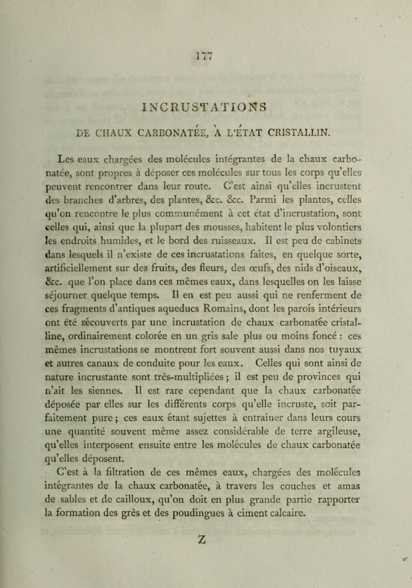 I i i INCRUSTATIONS DE CHAUX CARBONATEE, A L’ETAT CRISTALLIN. Les eaux chargées des molécules intégrantes de la chaux carbo- natée, sont propres à déposer ces molécules sur tous les corps qu’elles peuvent rencontrer dans leur route. C’est ainsi qu’elles incrustent des branches d’arbres, des plantes, &c. &c. Parmi les plantes, celles qu’on rencontre le plus communément à cet état d’incrustation, sont celles qui, ainsi que la plupart des mousses, habitent le plus volontiers les endroits humides, et le bord des ruisseaux. Il est peu de cabinets dans lesquels il n’existe de ces incrustations faites, en quelque sorte, artificiellement sur des fruits, des fleurs, des œufs, des nids d’oiseaux, &c. que l’on place dans ces mêmes eaux, dans lesquelles on les laisse séjourner quelque temps. Il en est peu aussi qui ne renferment de ces fragments d’antiques aqueducs Romains, dont les parois intérieurs ont été récouverts par une incrustation de chaux carbonatée cristal- line, ordinairement colorée en un gris sale plus ou moins foncé : ces mêmes incrustations se montrent fort souvent aussi dans nos tuyaux et autres canaux de conduite pour les eaux. Celles qui sont ainsi de nature incrustante sont très-multipliées ; il est peu de provinces qui n’ait les siennes. Il est rare cependant que la chaux carbonatée déposée par elles sur les différents corps qu’elle incruste, soit par- faitement pure ; ces eaux étant sujettes à entrainer dans leurs cours une quantité souvent même assez considérable de terre argileuse, qu’elles interposent ensuite entre les molécules de chaux carbonatée qu’elles déposent. C’est à la filtration de ces mêmes eaux, chargées des molécules intégrantes de la chaux carbonatée, à travers les couches et amas de sables et de cailloux, qu’on doit en plus grande partie rapporter la formation des grès et des poudingues à ciment calcaire. Z