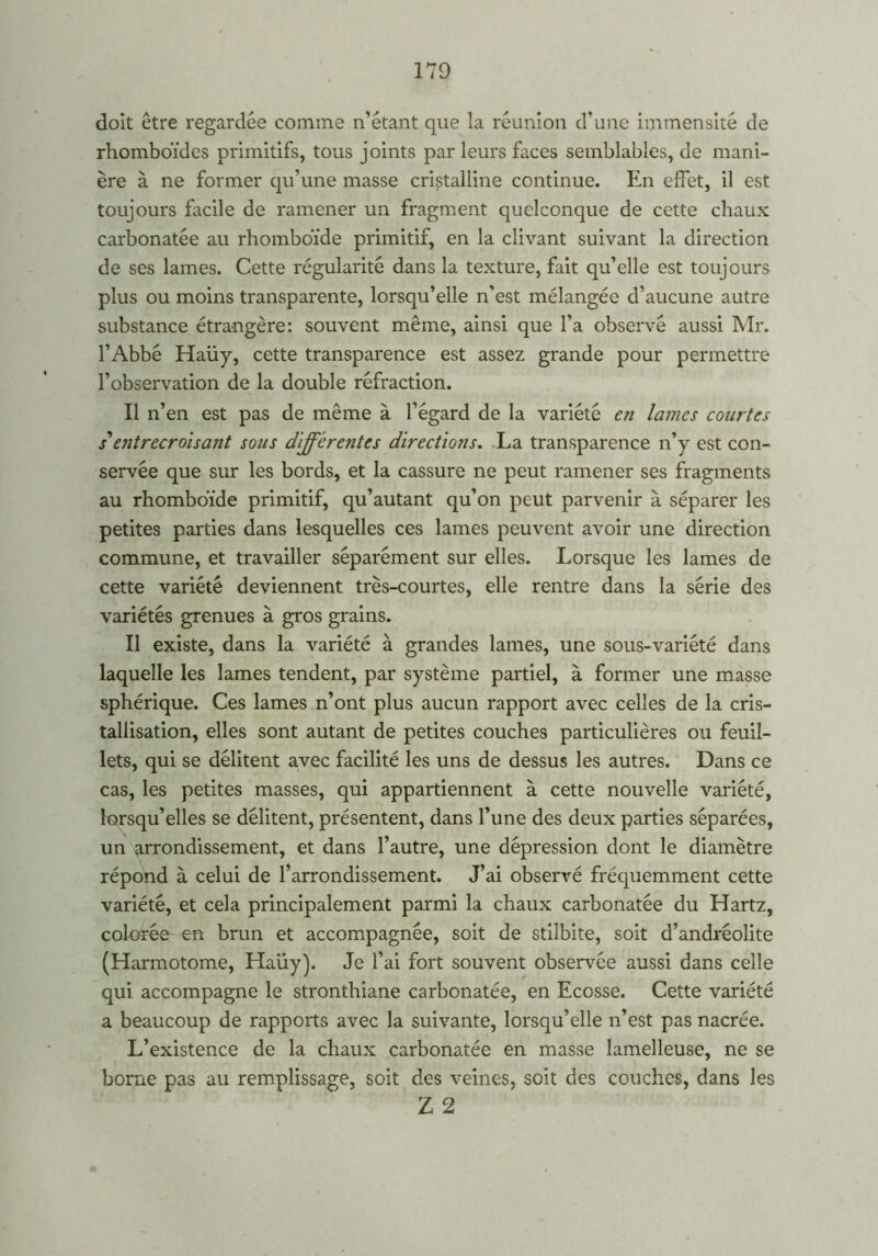 doit être regardée comme n’étant que la réunion d’une immensité de rhomboïdes primitifs, tous joints par leurs faces semblables, de mani- ère à ne former qu’une masse cristalline continue. En effet, il est toujours facile de ramener un fragment quelconque de cette chaux carbonatée au rhomboïde primitif, en la clivant suivant la direction de ses lames. Cette régularité dans la texture, fait qu’elle est toujours plus ou moins transparente, lorsqu’elle n’est mélangée d’aucune autre substance étrangère: souvent même, ainsi que l’a observé aussi Mr. l’Abbé Haüy, cette transparence est assez grande pour permettre l’observation de la double réfraction. Il n’en est pas de même à l’égard de la variété en lames courtes s'entrecroisant sous différentes directions. La transparence n’y est con- servée que sur les bords, et la cassure ne peut ramener ses fragments au rhomboïde primitif, qu’autant qu’on peut parvenir à séparer les petites parties dans lesquelles ces lames peuvent avoir une direction commune, et travailler séparément sur elles. Lorsque les lames de cette variété deviennent très-courtes, elle rentre dans la série des variétés grenues à gros grains. Il existe, dans la variété à grandes lames, une sous-variété dans laquelle les lames tendent, par système partiel, à former une masse sphérique. Ces lames n’ont plus aucun rapport avec celles de la cris- tallisation, elles sont autant de petites couches particulières ou feuil- lets, qui se délitent avec facilité les uns de dessus les autres. Dans ce cas, les petites masses, qui appartiennent à cette nouvelle variété, lorsqu’elles se délitent, présentent, dans l’une des deux parties séparées, un arrondissement, et dans l’autre, une dépression dont le diamètre répond à celui de l’arrondissement. J’ai observé fréquemment cette variété, et cela principalement parmi la chaux carbonatée du Hartz, colorée en brun et accompagnée, soit de stilbite, soit d’andréolite (Harmotome, Haüy). Je l’ai fort souvent observée aussi dans celle qui accompagne le stronthiane carbonatée, en Ecosse. Cette variété a beaucoup de rapports avec la suivante, lorsqu’elle n’est pas nacrée. L’existence de la chaux carbonatée en masse lamelleuse, ne se borne pas au remplissage, soit des veines, soit des couches, dans les Z 2