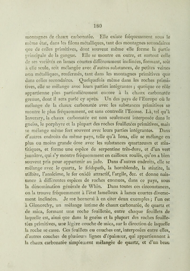 montagnes de chaux carbonatée. Elle existe fréquemment sous le meme état, dans les filons métalliques, tant des montagnes secondaires que de celles primitives, dont souvent même elle forme la partie principale de la gangue. Elle se montre en outre, et surtout celle de ses variétés en lames courtes différemment inclinées, formant, soit à elle seule, soit mélangée avec d’autres substances, de petites veines non métalliques, renfermés, tant dans les montagnes primitives que dans celles secondaires. Quelquefois même dans. les roches primi- tives, elle se mélange avec leurs parties intégrantes ; quoique ce rôle appartienne plus particulièrement encore à la chaux carbonatée grenue, dont il sera parlé cy après. Un des pays de l'Europe où le mélange de la chaux carbonatée avec les substances primitives se montre le plus fréquemment, est sans contredit l’Ecosse. Là, tel qu’à Inverary, la chaux carbonatée est non seulement interposée dans le gneiss, le porphyre et la plupart des roches feuilletées primitives, mais se mélange même fort souvent avec leurs parties intégrantes. Dans d’autres endroits du même pays, telle qu’à Iona, elle se mélange en plus ou moins grande dose avec les substances quartzeuses et stéa- titiques, et forme une espèce de serpentine très-dure, et d’un vert jaunâtre, qui s’y montre fréquemment en cailloux roulés, qu’on a bien souvent pris pour appartenir au jade. Dans d’autres endroits, elle se mélange avec le quartz, le feldspath, la hornblende, la stéatite, la stilbite, l’analcime, le fer oxidé attractif, l’argile, &c. et donne nais- sance à différentes espèces de roches connues, dans ce pays, sous la dénomination générale de Whin. Dans toutes ces circonstances, on la trouve fréquemment à l’état lamelleux à lames courtes diverse- ment inclinées. Je me bornerai à en citer deux exemples ; l’un est à Glenorchy, un mélange intime de chaux carbonatée, de quartz et de mica, formant une roche feuilletée, entre chaque feuillets de laquelle est, ainsi que dans le gneiss et la plupart des roches feuille- tées primitives, une légère couche de mica, sur la direction de laquelle la roche se casse. Ces feuillets ou couches ont, interposées entre elles, d’autres couches de plusieurs lignes d’épaisseur, qui appartiennent à la chaux carbonatée simplement mélangée de quartz, et d’un beau