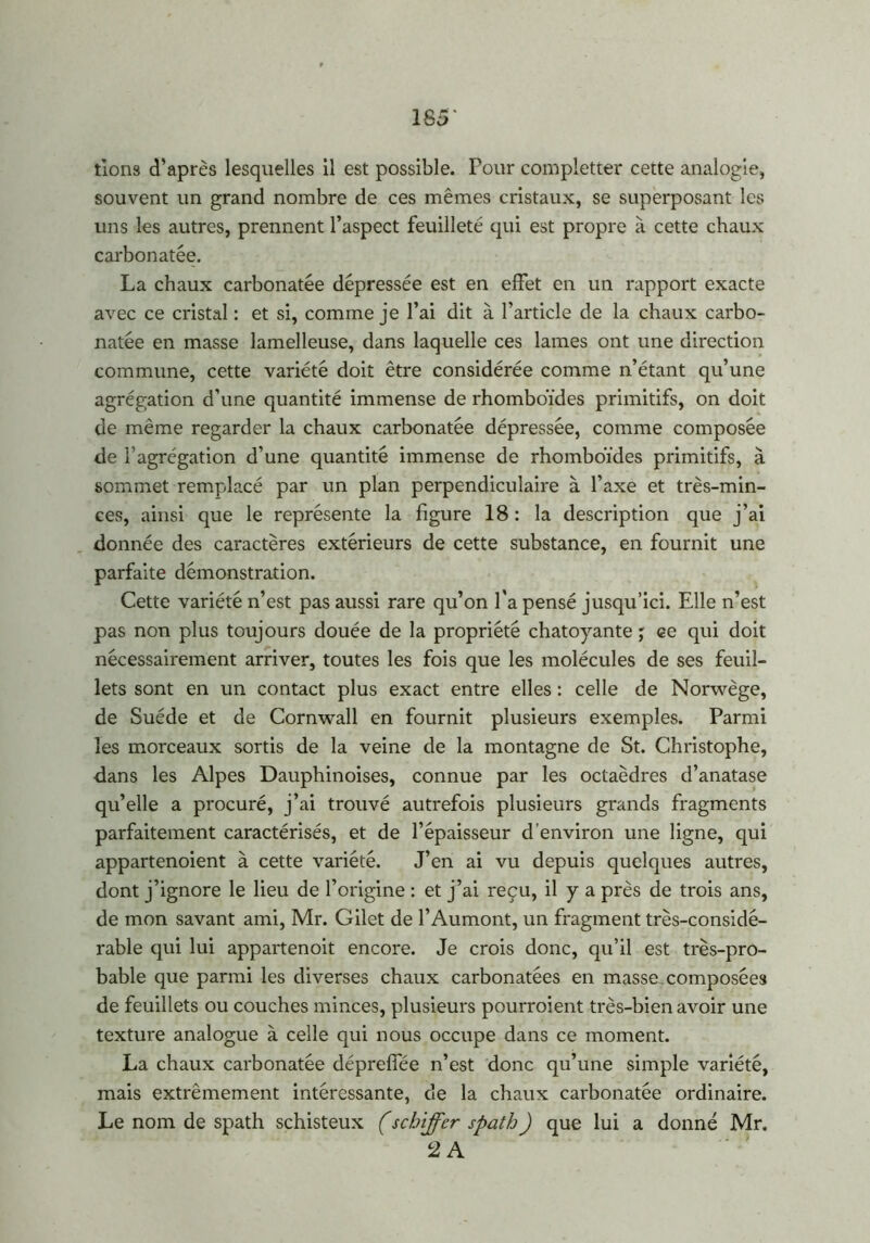 185* lions d’après lesquelles 11 est possible. Pour compietter cette analogie, souvent un grand nombre de ces mêmes cristaux, se superposant les uns les autres, prennent l’aspect feuilleté qui est propre à cette chaux carbonatée. La chaux carbonatée dépressée est en effet en un rapport exacte avec ce cristal : et si, comme je l’ai dit à l’article de la chaux carbo- natée en masse lamelleuse, dans laquelle ces lames ont une direction commune, cette variété doit être considérée comme n’étant qu’une agrégation d’une quantité immense de rhomboïdes primitifs, on doit de même regarder la chaux carbonatée dépressée, comme composée de l’agrégation d’une quantité immense de rhomboïdes primitifs, à sommet remplacé par un plan perpendiculaire à l’axe et très-min- ces, ainsi que le représente la figure 18: la description que j’ai donnée des caractères extérieurs de cette substance, en fournit une parfaite démonstration. Cette variété n’est pas aussi rare qu’on l'a pensé jusqu’ici. Elle n’est pas non plus toujours douée de la propriété chatoyante ; ce qui doit nécessairement arriver, toutes les fois que les molécules de ses feuil- lets sont en un contact plus exact entre elles : celle de Norwège, de Suède et de Cornwall en fournit plusieurs exemples. Parmi les morceaux sortis de la veine de la montagne de St. Christophe, dans les Alpes Dauphinoises, connue par les octaèdres d’anatase qu’elle a procuré, j’ai trouvé autrefois plusieurs grands fragments parfaitement caractérisés, et de l’épaisseur d’environ une ligne, qui appartenoient à cette variété. J’en ai vu depuis quelques autres, dont j’ignore le lieu de l’origine : et j’ai reçu, il y a près de trois ans, de mon savant ami, Mr. Gilet de l’Aumont, un fragment très-considé- rable qui lui appartenoit encore. Je crois donc, qu’il est très-pro- bable que parmi les diverses chaux carbonatées en masse composées de feuillets ou couches minces, plusieurs pourroient très-bien avoir une texture analogue à celle qui nous occupe dans ce moment. La chaux carbonatée déprefiee n’est donc qu’une simple variété, mais extrêmement intéressante, de la chaux carbonatée ordinaire. Le nom de spath schisteux (schiffer spath) que lui a donné Mr. 2 A