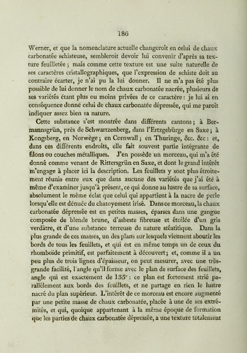 Werner, et que la nomenclature actuelle changeroit en celui de chaux carbonatée schisteuse, sembleroit devoir lui convenir d’après sa tex- ture feuilletée ; mais comme cette texture est une suite naturelle de ses caractères cristallographiques, que l’expression de schiste doit au contraire écarter, je n’ai pu la lui donner. Il ne m’a pas été plus possible de lui donner le nom de chaux carbonatée nacrée, plusieurs de ses variétés étant plus ou moins privées de ce caractère : je lui ai en conséquence donné celui de chaux carbonatée dépressée, qui me paroit indiquer assez bien sa nature. Cette substance s’est montrée dans différents cantons; à Ber- mannsgrün, près de Schwartzenberg, dans l’Ertzgebürge en Saxe ; à Kongsberg, en Norwège ; en Cornwall ; en Thuringe, &c. &c : et, dans ces différents endroits, elle fait souvent partie intégrante de filons ou couches métalliques. J’en possède un morceau, qui m’a été donné comme venant de Rittersgrün en Saxe, et dont le grand intérêt m’engage à placer ici la description. Les feuillets y sont plus étroite- ment réunis entre eux que dans aucune des variétés que j’ai été à même d’examiner jusqu’à présent, ce qui donne au lustre de sa surface, absolument le même éclat que celui qui appartient à la nacre de perle lorsqu’elle est dénuée du chatoyement irisé. Dans ce morceau, la chaux carbonatée dépressée est en petites masses, éparses dans une gangue composée de blende brune, d’asbeste fibreuse et étoilée d’un gris verdâtre, et d’une substance terreuse de nature stéatitique. Dans la plus grande de ces masses, un des plans sur lesquels viennent aboutir les bords de tous les feuillets, et qui est en même temps un de ceux du rhomboïde primitif, est parfaitement à découvert ; et, comme il a un peu plus de trois lignes d’épaisseur, on peut mesurer, avec une très- grande facilité, l’angle qu’il forme avec le plan de surface des feuillets, angle qui est exactement de 135° : ce plan est fortement strié pa- rallèlement aux bords des feuillets, et ne partage en rien le lustre nacré du plan supérieur. L’intérêt de ce morceau est encore augmenté par une petite masse de chaux carbonatée, placée à une de ses extré- mités, et qui, quoique appartenant à la même époque de formation que les parties de chaux carbonatée dépressée, a une texture totalement