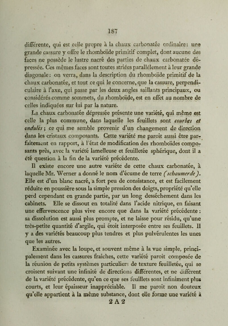 différente, qui est celle propre à la chaux carbonatée ordinaire: une grande cassure y offre le rhomboïde primitif complet, dont aucune des faces ne possède le lustre nacré des parties de chaux carbonatée dé- pressée. Ces mêmes faces sont toutes striées parallèlement à leur grande diagonale : on verra, dans la description du rhomboïde primitif de la chaux carbonatée, et tout ce qui le concerne, que la cassure, perpendi- culaire à l’axe, qui passe par les deux angles saillants principaux, ou considérés comme sommets, du rhomboïde, est en effet au nombre de celles indiquées sur lui par la nature. La chaux carbonatée dépressée présente une variété, qui même est celle la plus commune, dans laquelle les feuillets sont courbes et ondulés ; ce qui me semble provenir d’un changement de direction dans les cristaux composants. Cette variété me paroit aussi être par- faitement en rapport, à l'état de modification des rhomboïdes compo- sants près, avec la variété lamelleuse et feuilletée sphérique, dont il a été question à la fin de la variété précédente. Il existe encore une autre variété de cette chaux carbonatée, à laquelle Mr. Werner a donné le nom d’écume de terre (schaumerdeJ. Elle est d’un blanc nacré, a fort peu de consistance, et est facilement réduite en poussière sous la simple pression des doigts, propriété qu’elle perd cependant en grande partie, par un long dessèchement dans les cabinets. Elle se dissout en totalité dans l’acide nitrique, en faisant une effervescence plus vive encore que dans la variété précédente : sa dissolution est aussi plus prompte, et ne laisse pour résidu, qu’une très-petite quantité d’argile, qui étoit interposée entre ses feuillets. Il y a des variétés beaucoup plus tendres et plus pulvérulentes les unes que les autres. Examinée avec la loupe, et souvent même à la vue simple, princi- palement dans les cassures fraîches, cette variété paroit composée de la réunion de petits systèmes particuliers de texture feuilletée, qui se croisent suivant une infinité de directions différentes, et ne différent de la variété précédente, qu’en ce que ses feuillets sont infiniment plus courts, et leur épaisseur inappréciable. Il me paroit non douteux qu’elle appartient à la même substance, dont elle forme une variété à 2 A 2